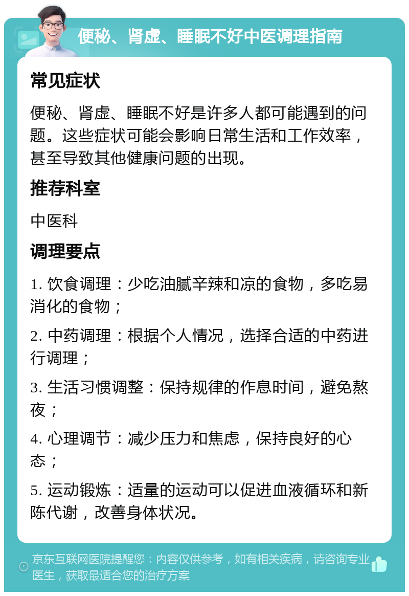 便秘、肾虚、睡眠不好中医调理指南 常见症状 便秘、肾虚、睡眠不好是许多人都可能遇到的问题。这些症状可能会影响日常生活和工作效率，甚至导致其他健康问题的出现。 推荐科室 中医科 调理要点 1. 饮食调理：少吃油腻辛辣和凉的食物，多吃易消化的食物； 2. 中药调理：根据个人情况，选择合适的中药进行调理； 3. 生活习惯调整：保持规律的作息时间，避免熬夜； 4. 心理调节：减少压力和焦虑，保持良好的心态； 5. 运动锻炼：适量的运动可以促进血液循环和新陈代谢，改善身体状况。