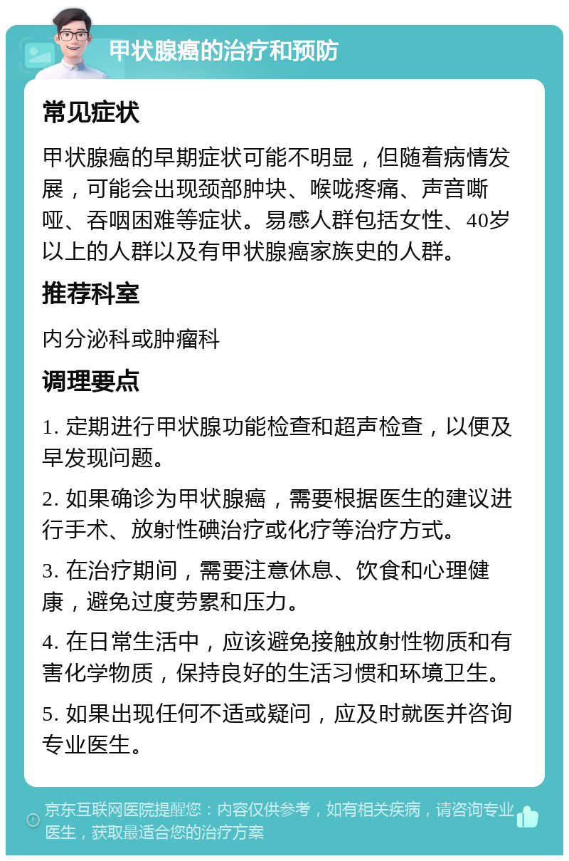 甲状腺癌的治疗和预防 常见症状 甲状腺癌的早期症状可能不明显，但随着病情发展，可能会出现颈部肿块、喉咙疼痛、声音嘶哑、吞咽困难等症状。易感人群包括女性、40岁以上的人群以及有甲状腺癌家族史的人群。 推荐科室 内分泌科或肿瘤科 调理要点 1. 定期进行甲状腺功能检查和超声检查，以便及早发现问题。 2. 如果确诊为甲状腺癌，需要根据医生的建议进行手术、放射性碘治疗或化疗等治疗方式。 3. 在治疗期间，需要注意休息、饮食和心理健康，避免过度劳累和压力。 4. 在日常生活中，应该避免接触放射性物质和有害化学物质，保持良好的生活习惯和环境卫生。 5. 如果出现任何不适或疑问，应及时就医并咨询专业医生。