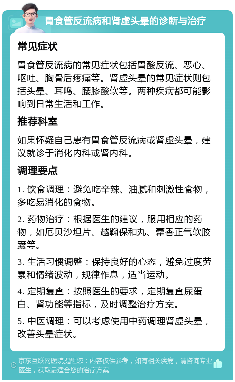 胃食管反流病和肾虚头晕的诊断与治疗 常见症状 胃食管反流病的常见症状包括胃酸反流、恶心、呕吐、胸骨后疼痛等。肾虚头晕的常见症状则包括头晕、耳鸣、腰膝酸软等。两种疾病都可能影响到日常生活和工作。 推荐科室 如果怀疑自己患有胃食管反流病或肾虚头晕，建议就诊于消化内科或肾内科。 调理要点 1. 饮食调理：避免吃辛辣、油腻和刺激性食物，多吃易消化的食物。 2. 药物治疗：根据医生的建议，服用相应的药物，如厄贝沙坦片、越鞠保和丸、藿香正气软胶囊等。 3. 生活习惯调整：保持良好的心态，避免过度劳累和情绪波动，规律作息，适当运动。 4. 定期复查：按照医生的要求，定期复查尿蛋白、肾功能等指标，及时调整治疗方案。 5. 中医调理：可以考虑使用中药调理肾虚头晕，改善头晕症状。