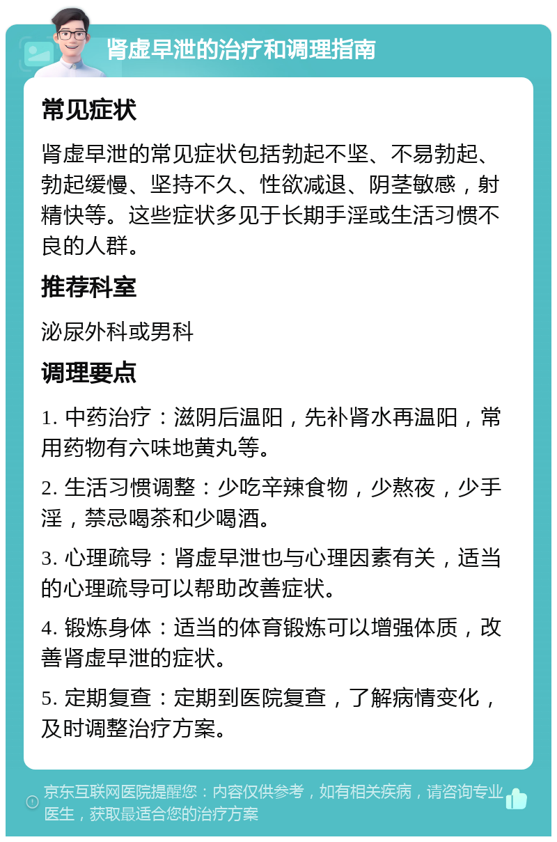 肾虚早泄的治疗和调理指南 常见症状 肾虚早泄的常见症状包括勃起不坚、不易勃起、勃起缓慢、坚持不久、性欲减退、阴茎敏感，射精快等。这些症状多见于长期手淫或生活习惯不良的人群。 推荐科室 泌尿外科或男科 调理要点 1. 中药治疗：滋阴后温阳，先补肾水再温阳，常用药物有六味地黄丸等。 2. 生活习惯调整：少吃辛辣食物，少熬夜，少手淫，禁忌喝茶和少喝酒。 3. 心理疏导：肾虚早泄也与心理因素有关，适当的心理疏导可以帮助改善症状。 4. 锻炼身体：适当的体育锻炼可以增强体质，改善肾虚早泄的症状。 5. 定期复查：定期到医院复查，了解病情变化，及时调整治疗方案。