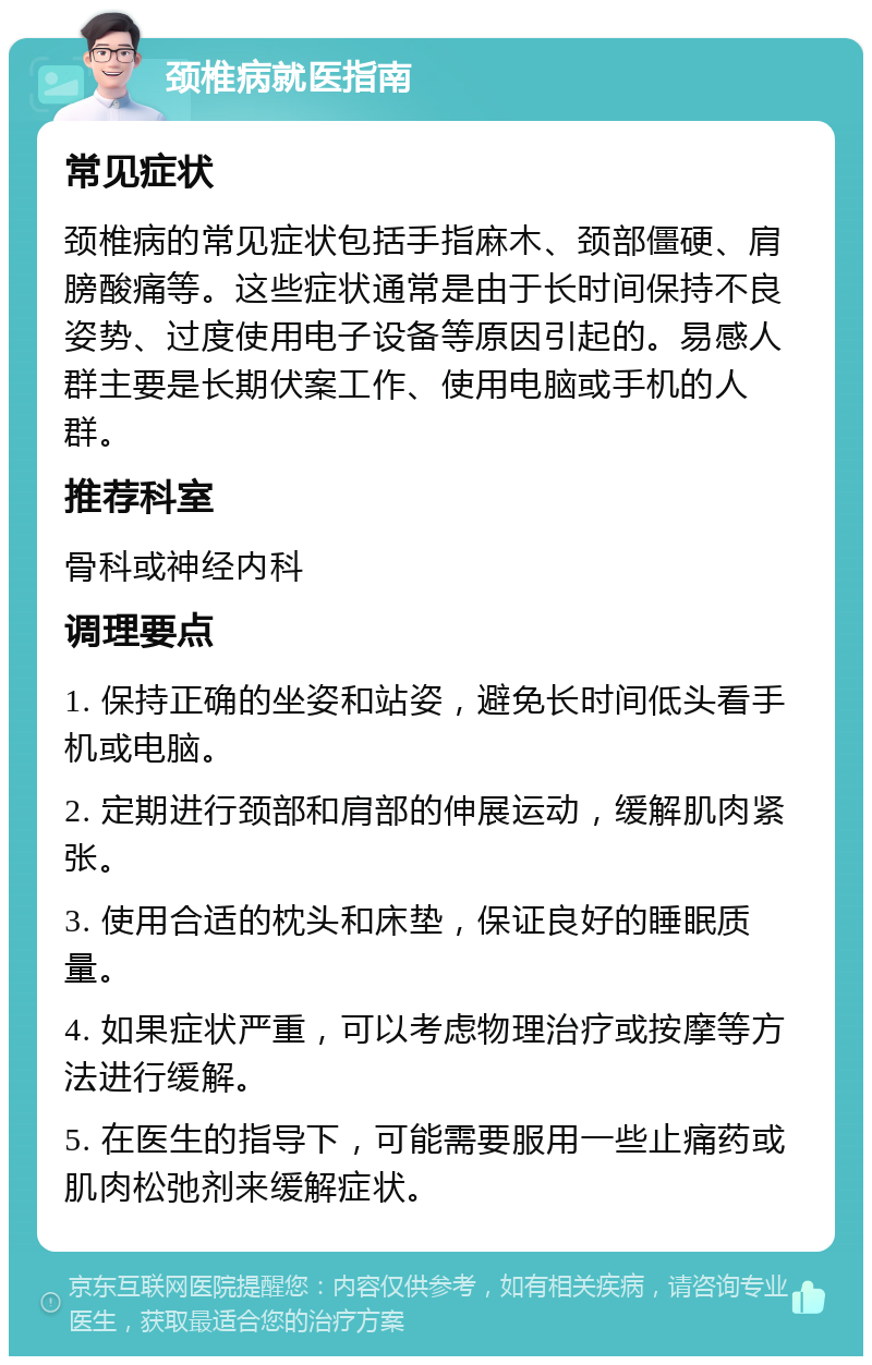 颈椎病就医指南 常见症状 颈椎病的常见症状包括手指麻木、颈部僵硬、肩膀酸痛等。这些症状通常是由于长时间保持不良姿势、过度使用电子设备等原因引起的。易感人群主要是长期伏案工作、使用电脑或手机的人群。 推荐科室 骨科或神经内科 调理要点 1. 保持正确的坐姿和站姿，避免长时间低头看手机或电脑。 2. 定期进行颈部和肩部的伸展运动，缓解肌肉紧张。 3. 使用合适的枕头和床垫，保证良好的睡眠质量。 4. 如果症状严重，可以考虑物理治疗或按摩等方法进行缓解。 5. 在医生的指导下，可能需要服用一些止痛药或肌肉松弛剂来缓解症状。