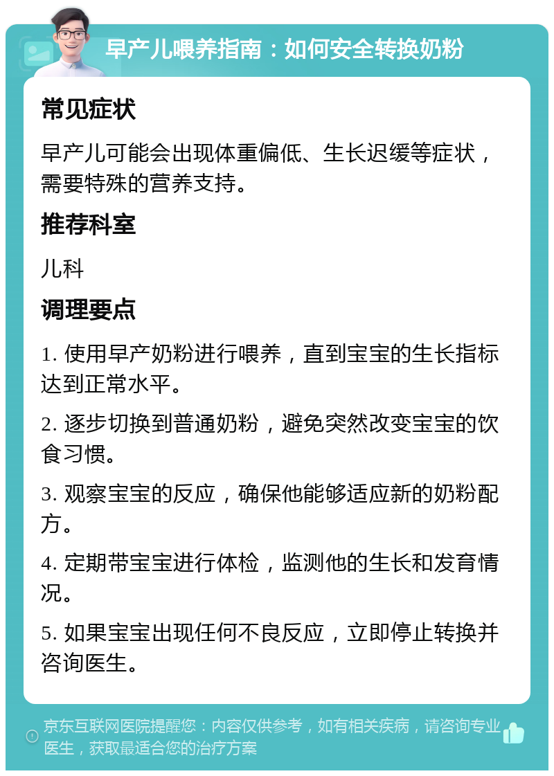 早产儿喂养指南：如何安全转换奶粉 常见症状 早产儿可能会出现体重偏低、生长迟缓等症状，需要特殊的营养支持。 推荐科室 儿科 调理要点 1. 使用早产奶粉进行喂养，直到宝宝的生长指标达到正常水平。 2. 逐步切换到普通奶粉，避免突然改变宝宝的饮食习惯。 3. 观察宝宝的反应，确保他能够适应新的奶粉配方。 4. 定期带宝宝进行体检，监测他的生长和发育情况。 5. 如果宝宝出现任何不良反应，立即停止转换并咨询医生。