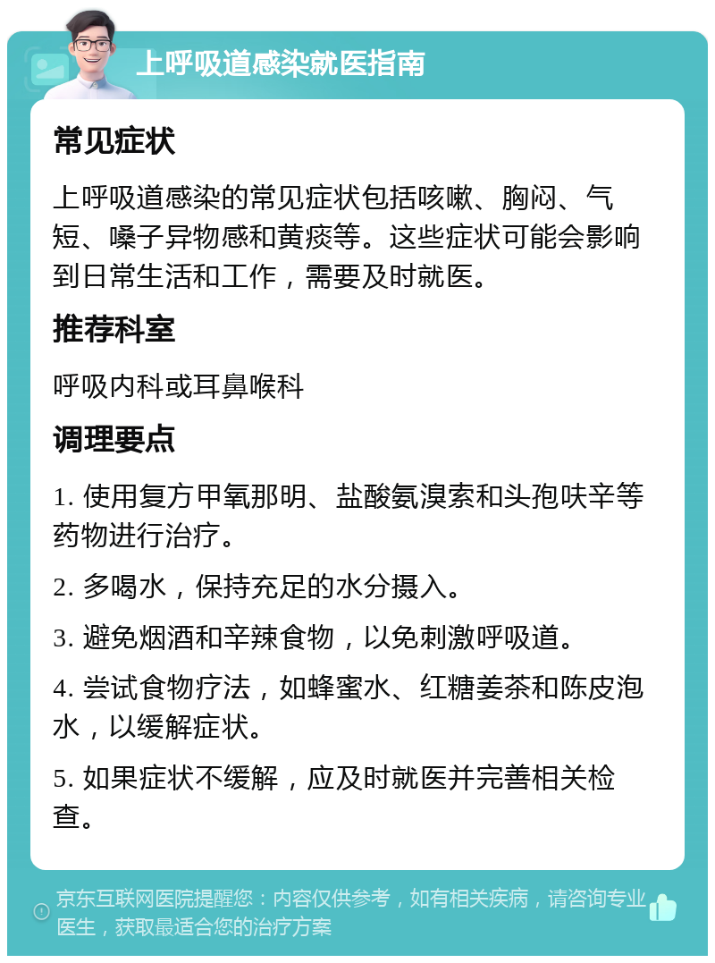 上呼吸道感染就医指南 常见症状 上呼吸道感染的常见症状包括咳嗽、胸闷、气短、嗓子异物感和黄痰等。这些症状可能会影响到日常生活和工作，需要及时就医。 推荐科室 呼吸内科或耳鼻喉科 调理要点 1. 使用复方甲氧那明、盐酸氨溴索和头孢呋辛等药物进行治疗。 2. 多喝水，保持充足的水分摄入。 3. 避免烟酒和辛辣食物，以免刺激呼吸道。 4. 尝试食物疗法，如蜂蜜水、红糖姜茶和陈皮泡水，以缓解症状。 5. 如果症状不缓解，应及时就医并完善相关检查。