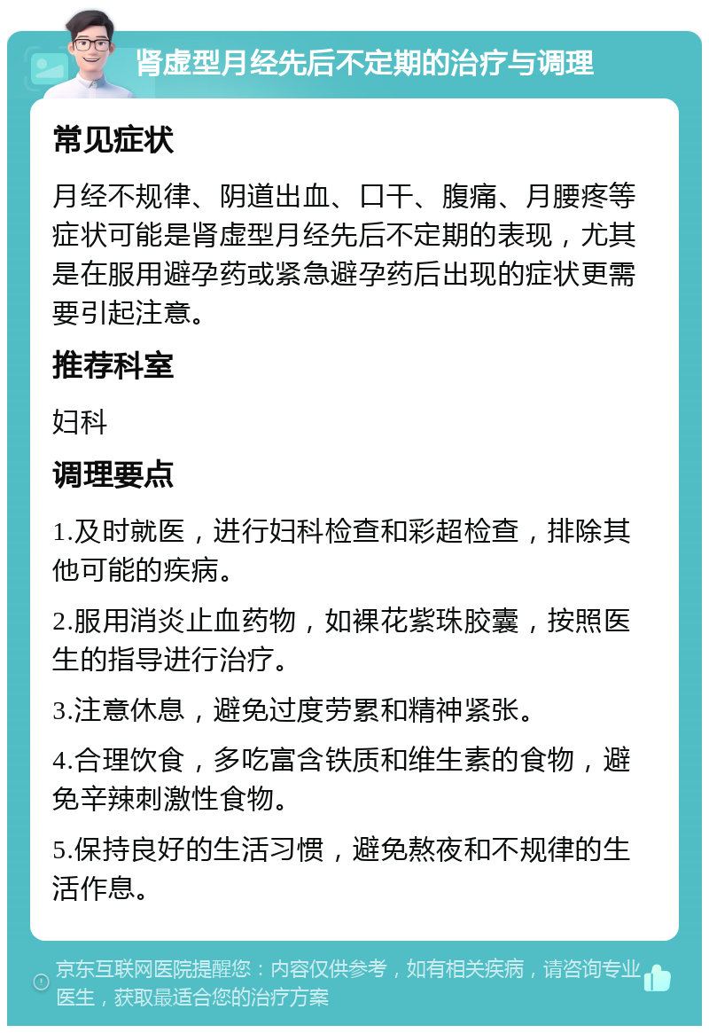 肾虚型月经先后不定期的治疗与调理 常见症状 月经不规律、阴道出血、口干、腹痛、月腰疼等症状可能是肾虚型月经先后不定期的表现，尤其是在服用避孕药或紧急避孕药后出现的症状更需要引起注意。 推荐科室 妇科 调理要点 1.及时就医，进行妇科检查和彩超检查，排除其他可能的疾病。 2.服用消炎止血药物，如裸花紫珠胶囊，按照医生的指导进行治疗。 3.注意休息，避免过度劳累和精神紧张。 4.合理饮食，多吃富含铁质和维生素的食物，避免辛辣刺激性食物。 5.保持良好的生活习惯，避免熬夜和不规律的生活作息。