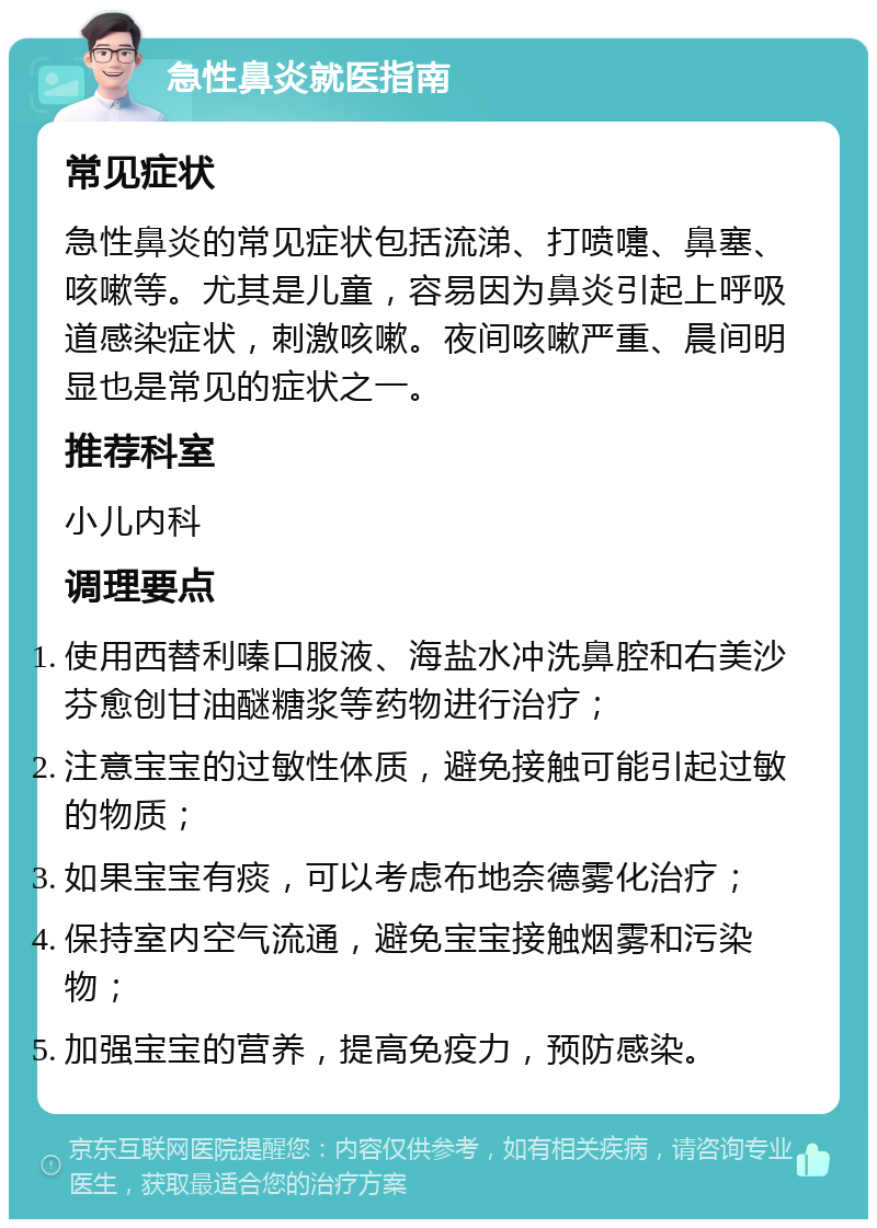 急性鼻炎就医指南 常见症状 急性鼻炎的常见症状包括流涕、打喷嚏、鼻塞、咳嗽等。尤其是儿童，容易因为鼻炎引起上呼吸道感染症状，刺激咳嗽。夜间咳嗽严重、晨间明显也是常见的症状之一。 推荐科室 小儿内科 调理要点 使用西替利嗪口服液、海盐水冲洗鼻腔和右美沙芬愈创甘油醚糖浆等药物进行治疗； 注意宝宝的过敏性体质，避免接触可能引起过敏的物质； 如果宝宝有痰，可以考虑布地奈德雾化治疗； 保持室内空气流通，避免宝宝接触烟雾和污染物； 加强宝宝的营养，提高免疫力，预防感染。