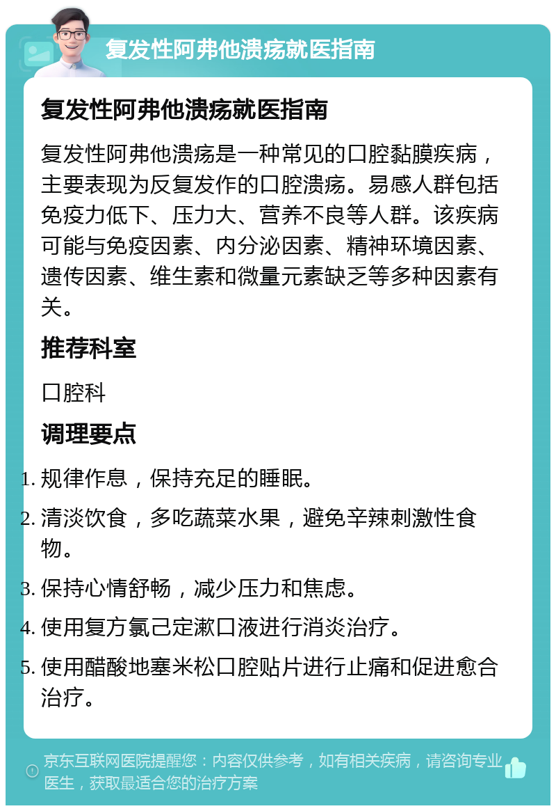 复发性阿弗他溃疡就医指南 复发性阿弗他溃疡就医指南 复发性阿弗他溃疡是一种常见的口腔黏膜疾病，主要表现为反复发作的口腔溃疡。易感人群包括免疫力低下、压力大、营养不良等人群。该疾病可能与免疫因素、内分泌因素、精神环境因素、遗传因素、维生素和微量元素缺乏等多种因素有关。 推荐科室 口腔科 调理要点 规律作息，保持充足的睡眠。 清淡饮食，多吃蔬菜水果，避免辛辣刺激性食物。 保持心情舒畅，减少压力和焦虑。 使用复方氯己定漱口液进行消炎治疗。 使用醋酸地塞米松口腔贴片进行止痛和促进愈合治疗。