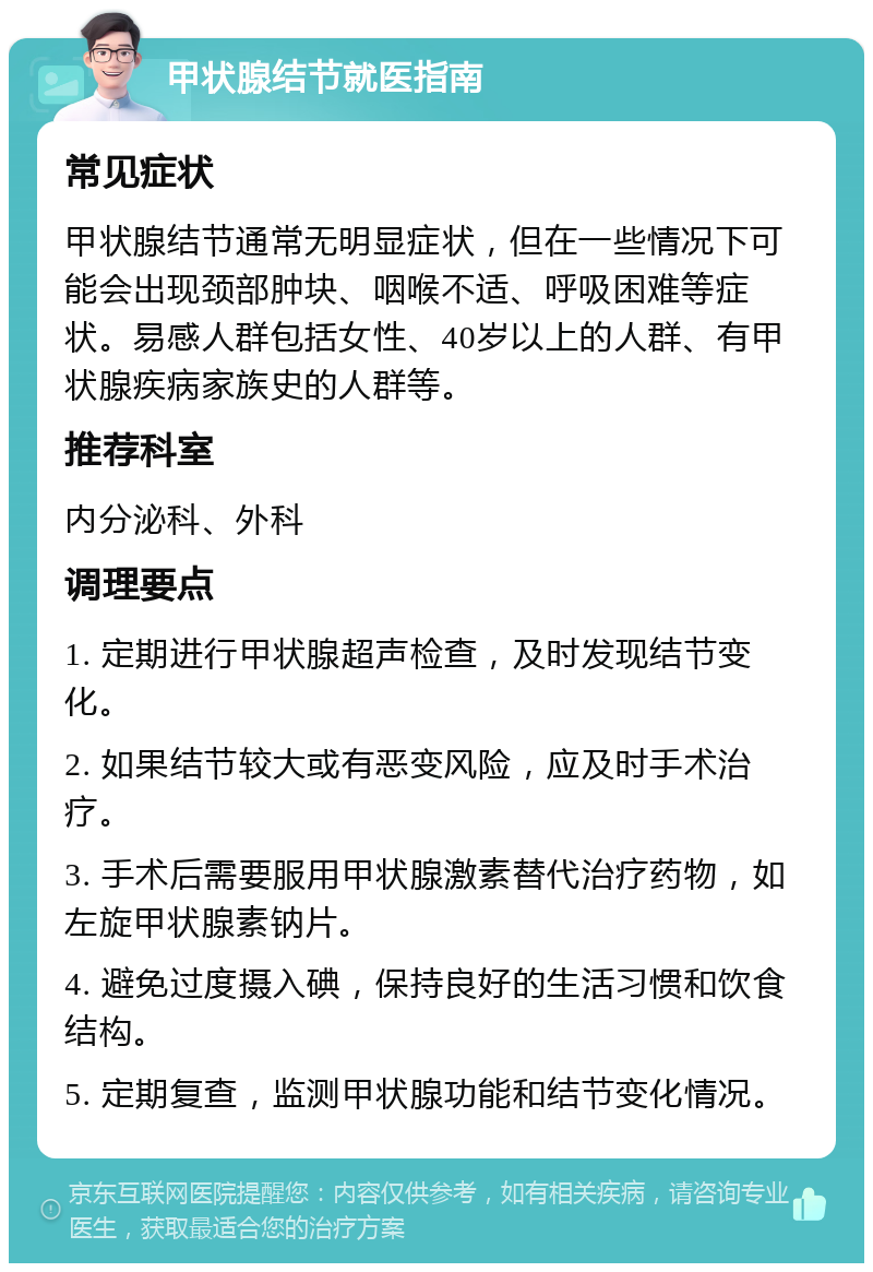 甲状腺结节就医指南 常见症状 甲状腺结节通常无明显症状，但在一些情况下可能会出现颈部肿块、咽喉不适、呼吸困难等症状。易感人群包括女性、40岁以上的人群、有甲状腺疾病家族史的人群等。 推荐科室 内分泌科、外科 调理要点 1. 定期进行甲状腺超声检查，及时发现结节变化。 2. 如果结节较大或有恶变风险，应及时手术治疗。 3. 手术后需要服用甲状腺激素替代治疗药物，如左旋甲状腺素钠片。 4. 避免过度摄入碘，保持良好的生活习惯和饮食结构。 5. 定期复查，监测甲状腺功能和结节变化情况。