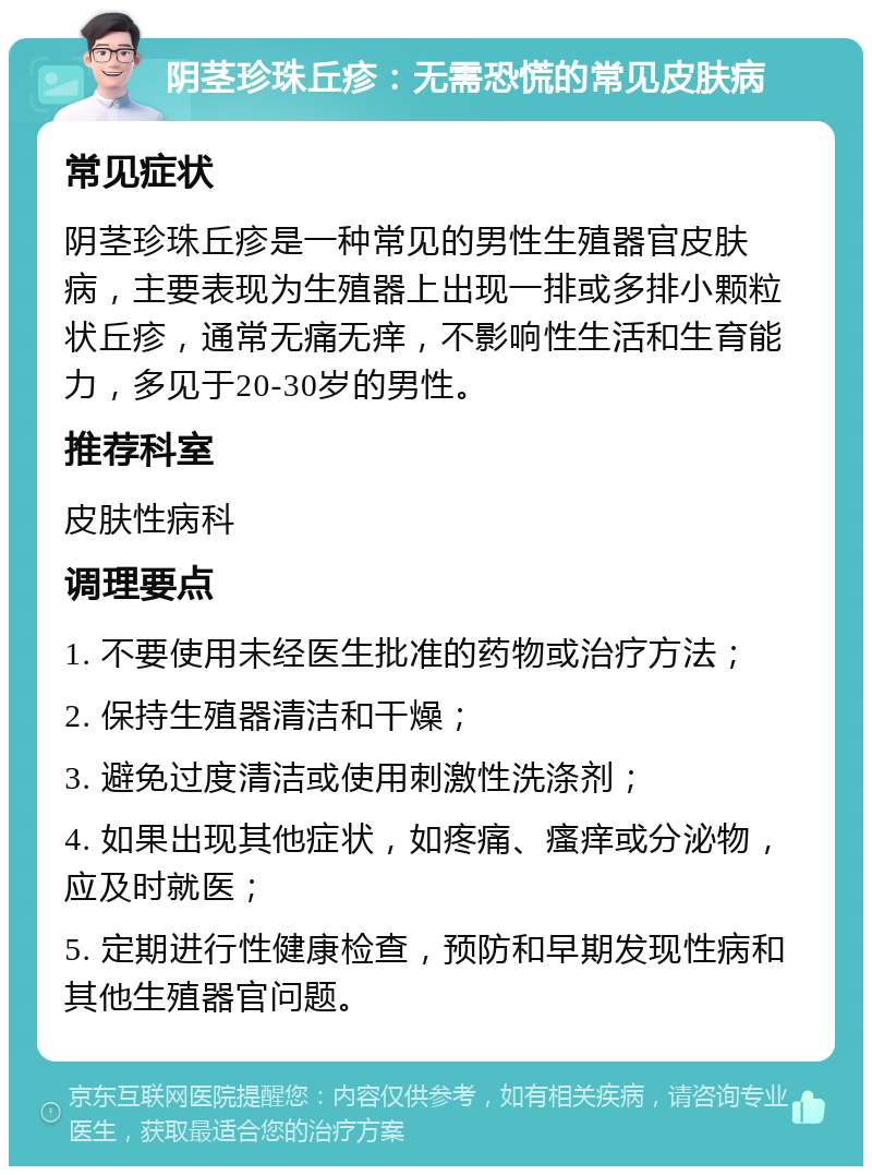 阴茎珍珠丘疹：无需恐慌的常见皮肤病 常见症状 阴茎珍珠丘疹是一种常见的男性生殖器官皮肤病，主要表现为生殖器上出现一排或多排小颗粒状丘疹，通常无痛无痒，不影响性生活和生育能力，多见于20-30岁的男性。 推荐科室 皮肤性病科 调理要点 1. 不要使用未经医生批准的药物或治疗方法； 2. 保持生殖器清洁和干燥； 3. 避免过度清洁或使用刺激性洗涤剂； 4. 如果出现其他症状，如疼痛、瘙痒或分泌物，应及时就医； 5. 定期进行性健康检查，预防和早期发现性病和其他生殖器官问题。