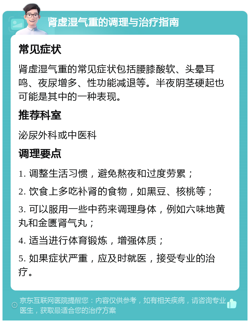 肾虚湿气重的调理与治疗指南 常见症状 肾虚湿气重的常见症状包括腰膝酸软、头晕耳鸣、夜尿增多、性功能减退等。半夜阴茎硬起也可能是其中的一种表现。 推荐科室 泌尿外科或中医科 调理要点 1. 调整生活习惯，避免熬夜和过度劳累； 2. 饮食上多吃补肾的食物，如黑豆、核桃等； 3. 可以服用一些中药来调理身体，例如六味地黄丸和金匮肾气丸； 4. 适当进行体育锻炼，增强体质； 5. 如果症状严重，应及时就医，接受专业的治疗。