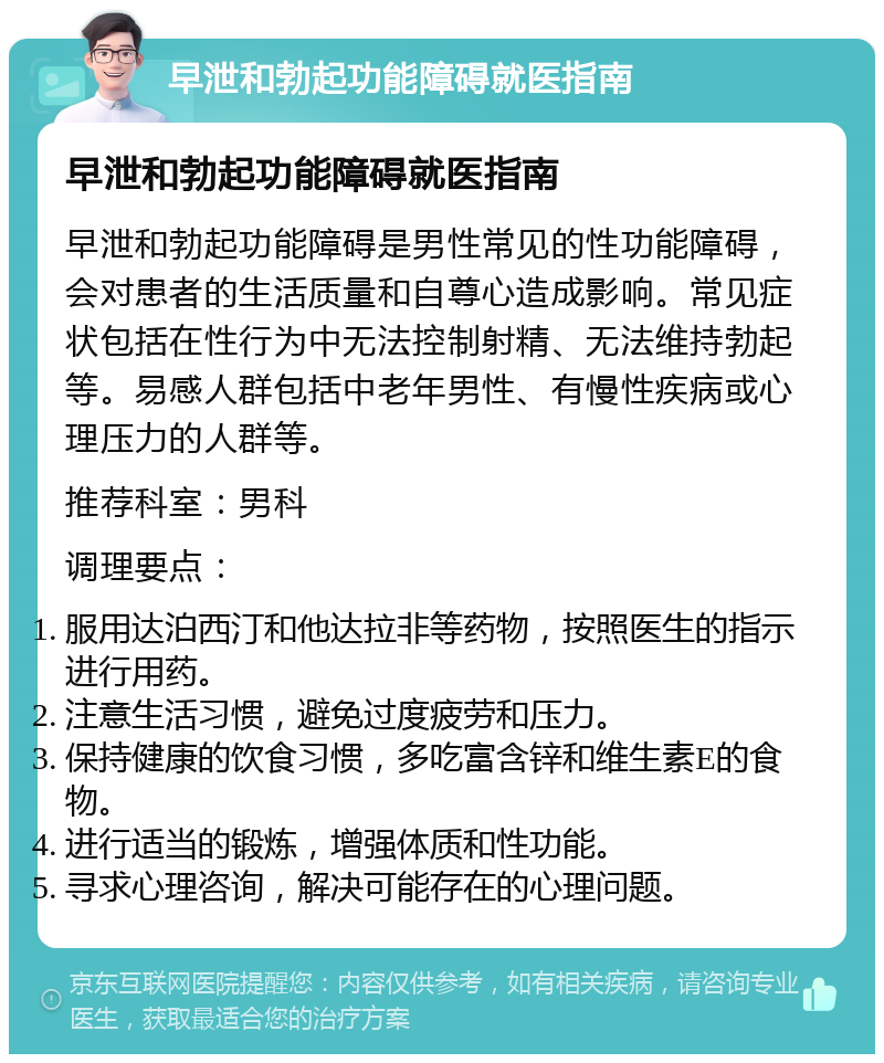 早泄和勃起功能障碍就医指南 早泄和勃起功能障碍就医指南 早泄和勃起功能障碍是男性常见的性功能障碍，会对患者的生活质量和自尊心造成影响。常见症状包括在性行为中无法控制射精、无法维持勃起等。易感人群包括中老年男性、有慢性疾病或心理压力的人群等。 推荐科室：男科 调理要点： 服用达泊西汀和他达拉非等药物，按照医生的指示进行用药。 注意生活习惯，避免过度疲劳和压力。 保持健康的饮食习惯，多吃富含锌和维生素E的食物。 进行适当的锻炼，增强体质和性功能。 寻求心理咨询，解决可能存在的心理问题。