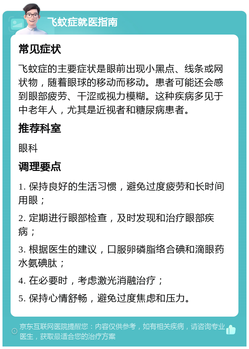 飞蚊症就医指南 常见症状 飞蚊症的主要症状是眼前出现小黑点、线条或网状物，随着眼球的移动而移动。患者可能还会感到眼部疲劳、干涩或视力模糊。这种疾病多见于中老年人，尤其是近视者和糖尿病患者。 推荐科室 眼科 调理要点 1. 保持良好的生活习惯，避免过度疲劳和长时间用眼； 2. 定期进行眼部检查，及时发现和治疗眼部疾病； 3. 根据医生的建议，口服卵磷脂络合碘和滴眼药水氨碘肽； 4. 在必要时，考虑激光消融治疗； 5. 保持心情舒畅，避免过度焦虑和压力。