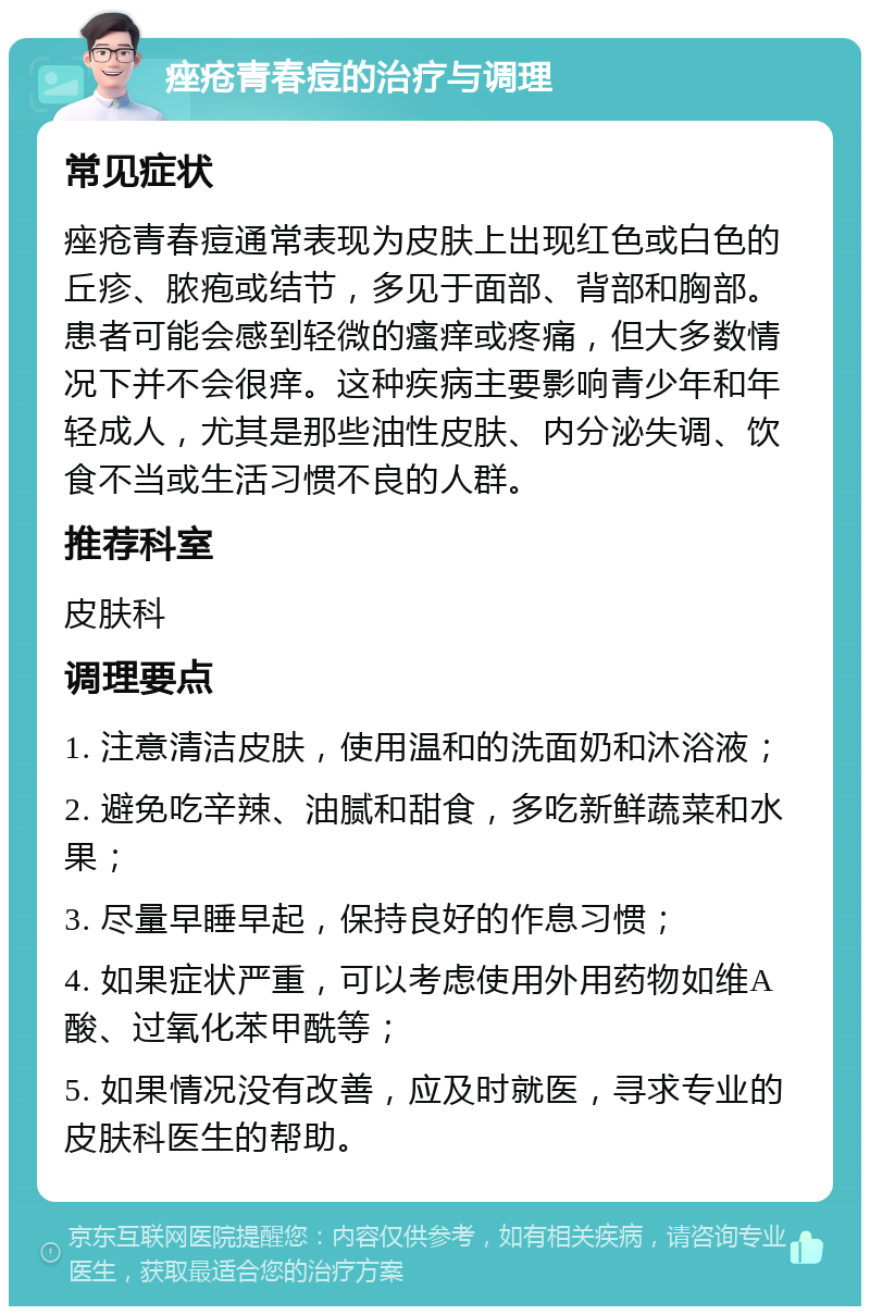 痤疮青春痘的治疗与调理 常见症状 痤疮青春痘通常表现为皮肤上出现红色或白色的丘疹、脓疱或结节，多见于面部、背部和胸部。患者可能会感到轻微的瘙痒或疼痛，但大多数情况下并不会很痒。这种疾病主要影响青少年和年轻成人，尤其是那些油性皮肤、内分泌失调、饮食不当或生活习惯不良的人群。 推荐科室 皮肤科 调理要点 1. 注意清洁皮肤，使用温和的洗面奶和沐浴液； 2. 避免吃辛辣、油腻和甜食，多吃新鲜蔬菜和水果； 3. 尽量早睡早起，保持良好的作息习惯； 4. 如果症状严重，可以考虑使用外用药物如维A酸、过氧化苯甲酰等； 5. 如果情况没有改善，应及时就医，寻求专业的皮肤科医生的帮助。