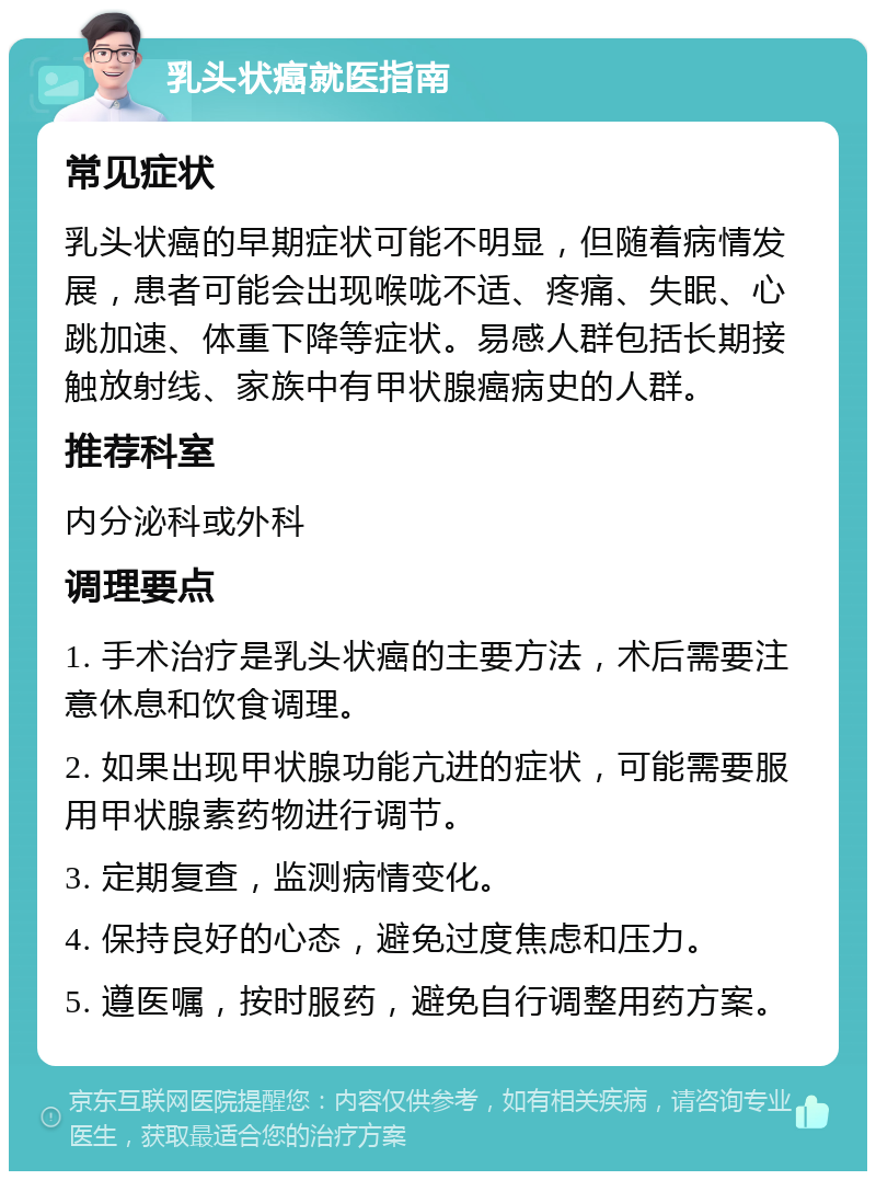 乳头状癌就医指南 常见症状 乳头状癌的早期症状可能不明显，但随着病情发展，患者可能会出现喉咙不适、疼痛、失眠、心跳加速、体重下降等症状。易感人群包括长期接触放射线、家族中有甲状腺癌病史的人群。 推荐科室 内分泌科或外科 调理要点 1. 手术治疗是乳头状癌的主要方法，术后需要注意休息和饮食调理。 2. 如果出现甲状腺功能亢进的症状，可能需要服用甲状腺素药物进行调节。 3. 定期复查，监测病情变化。 4. 保持良好的心态，避免过度焦虑和压力。 5. 遵医嘱，按时服药，避免自行调整用药方案。