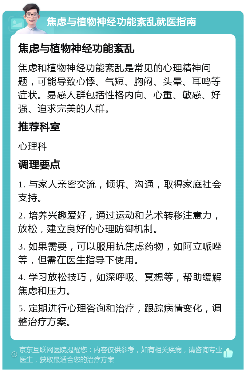 焦虑与植物神经功能紊乱就医指南 焦虑与植物神经功能紊乱 焦虑和植物神经功能紊乱是常见的心理精神问题，可能导致心悸、气短、胸闷、头晕、耳鸣等症状。易感人群包括性格内向、心重、敏感、好强、追求完美的人群。 推荐科室 心理科 调理要点 1. 与家人亲密交流，倾诉、沟通，取得家庭社会支持。 2. 培养兴趣爱好，通过运动和艺术转移注意力，放松，建立良好的心理防御机制。 3. 如果需要，可以服用抗焦虑药物，如阿立哌唑等，但需在医生指导下使用。 4. 学习放松技巧，如深呼吸、冥想等，帮助缓解焦虑和压力。 5. 定期进行心理咨询和治疗，跟踪病情变化，调整治疗方案。