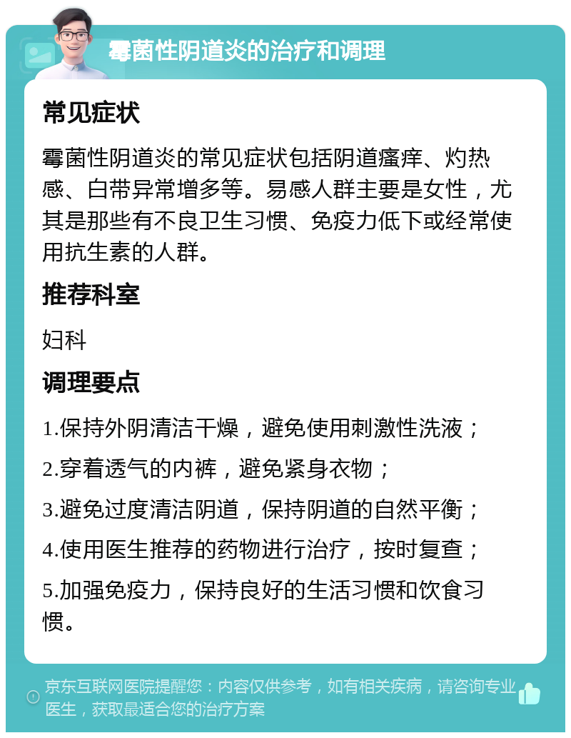 霉菌性阴道炎的治疗和调理 常见症状 霉菌性阴道炎的常见症状包括阴道瘙痒、灼热感、白带异常增多等。易感人群主要是女性，尤其是那些有不良卫生习惯、免疫力低下或经常使用抗生素的人群。 推荐科室 妇科 调理要点 1.保持外阴清洁干燥，避免使用刺激性洗液； 2.穿着透气的内裤，避免紧身衣物； 3.避免过度清洁阴道，保持阴道的自然平衡； 4.使用医生推荐的药物进行治疗，按时复查； 5.加强免疫力，保持良好的生活习惯和饮食习惯。