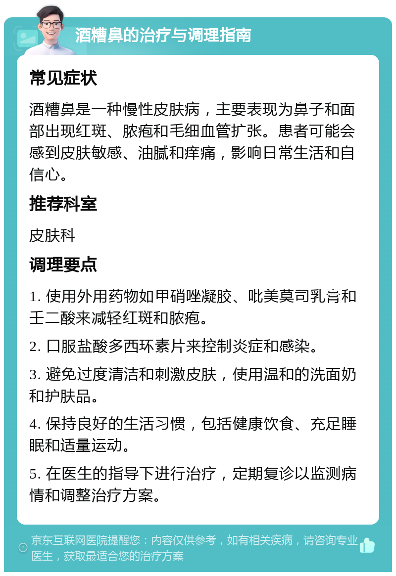 酒糟鼻的治疗与调理指南 常见症状 酒糟鼻是一种慢性皮肤病，主要表现为鼻子和面部出现红斑、脓疱和毛细血管扩张。患者可能会感到皮肤敏感、油腻和痒痛，影响日常生活和自信心。 推荐科室 皮肤科 调理要点 1. 使用外用药物如甲硝唑凝胶、吡美莫司乳膏和壬二酸来减轻红斑和脓疱。 2. 口服盐酸多西环素片来控制炎症和感染。 3. 避免过度清洁和刺激皮肤，使用温和的洗面奶和护肤品。 4. 保持良好的生活习惯，包括健康饮食、充足睡眠和适量运动。 5. 在医生的指导下进行治疗，定期复诊以监测病情和调整治疗方案。