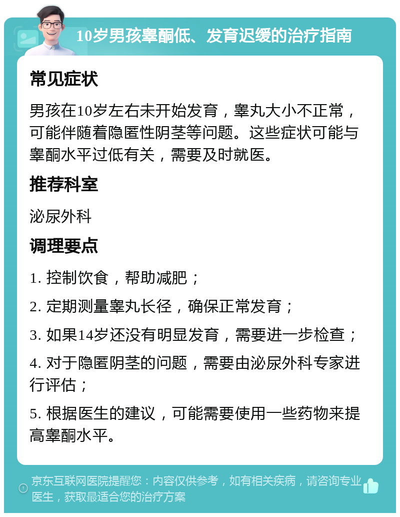 10岁男孩睾酮低、发育迟缓的治疗指南 常见症状 男孩在10岁左右未开始发育，睾丸大小不正常，可能伴随着隐匿性阴茎等问题。这些症状可能与睾酮水平过低有关，需要及时就医。 推荐科室 泌尿外科 调理要点 1. 控制饮食，帮助减肥； 2. 定期测量睾丸长径，确保正常发育； 3. 如果14岁还没有明显发育，需要进一步检查； 4. 对于隐匿阴茎的问题，需要由泌尿外科专家进行评估； 5. 根据医生的建议，可能需要使用一些药物来提高睾酮水平。