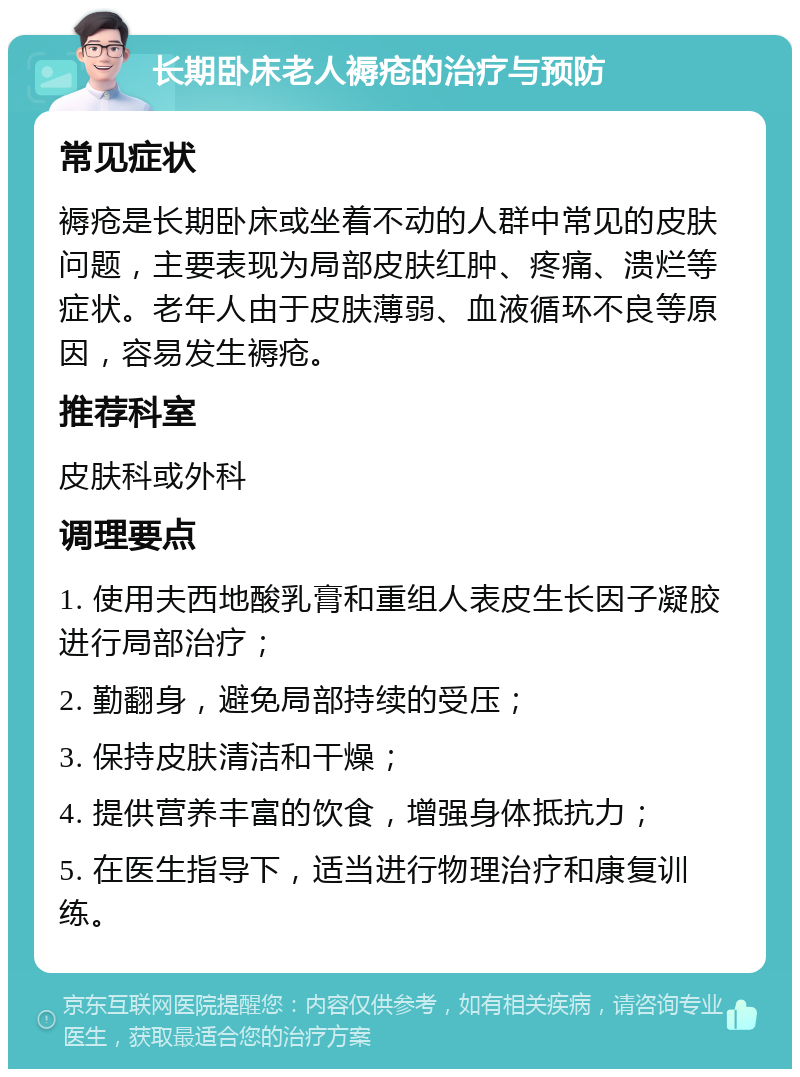 长期卧床老人褥疮的治疗与预防 常见症状 褥疮是长期卧床或坐着不动的人群中常见的皮肤问题，主要表现为局部皮肤红肿、疼痛、溃烂等症状。老年人由于皮肤薄弱、血液循环不良等原因，容易发生褥疮。 推荐科室 皮肤科或外科 调理要点 1. 使用夫西地酸乳膏和重组人表皮生长因子凝胶进行局部治疗； 2. 勤翻身，避免局部持续的受压； 3. 保持皮肤清洁和干燥； 4. 提供营养丰富的饮食，增强身体抵抗力； 5. 在医生指导下，适当进行物理治疗和康复训练。