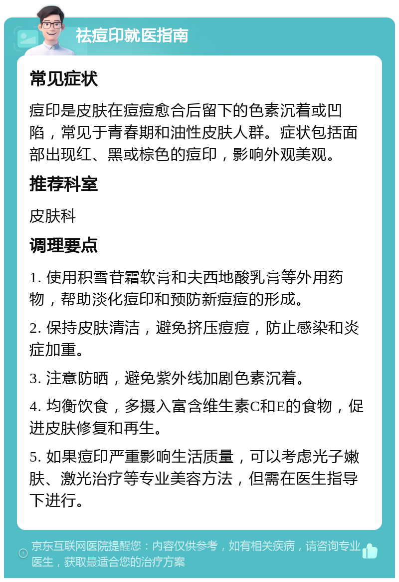 祛痘印就医指南 常见症状 痘印是皮肤在痘痘愈合后留下的色素沉着或凹陷，常见于青春期和油性皮肤人群。症状包括面部出现红、黑或棕色的痘印，影响外观美观。 推荐科室 皮肤科 调理要点 1. 使用积雪苷霜软膏和夫西地酸乳膏等外用药物，帮助淡化痘印和预防新痘痘的形成。 2. 保持皮肤清洁，避免挤压痘痘，防止感染和炎症加重。 3. 注意防晒，避免紫外线加剧色素沉着。 4. 均衡饮食，多摄入富含维生素C和E的食物，促进皮肤修复和再生。 5. 如果痘印严重影响生活质量，可以考虑光子嫩肤、激光治疗等专业美容方法，但需在医生指导下进行。