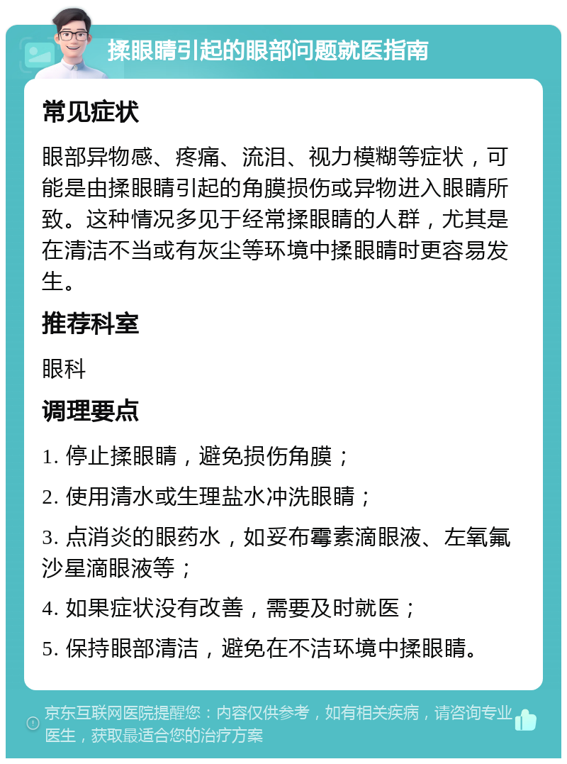 揉眼睛引起的眼部问题就医指南 常见症状 眼部异物感、疼痛、流泪、视力模糊等症状，可能是由揉眼睛引起的角膜损伤或异物进入眼睛所致。这种情况多见于经常揉眼睛的人群，尤其是在清洁不当或有灰尘等环境中揉眼睛时更容易发生。 推荐科室 眼科 调理要点 1. 停止揉眼睛，避免损伤角膜； 2. 使用清水或生理盐水冲洗眼睛； 3. 点消炎的眼药水，如妥布霉素滴眼液、左氧氟沙星滴眼液等； 4. 如果症状没有改善，需要及时就医； 5. 保持眼部清洁，避免在不洁环境中揉眼睛。