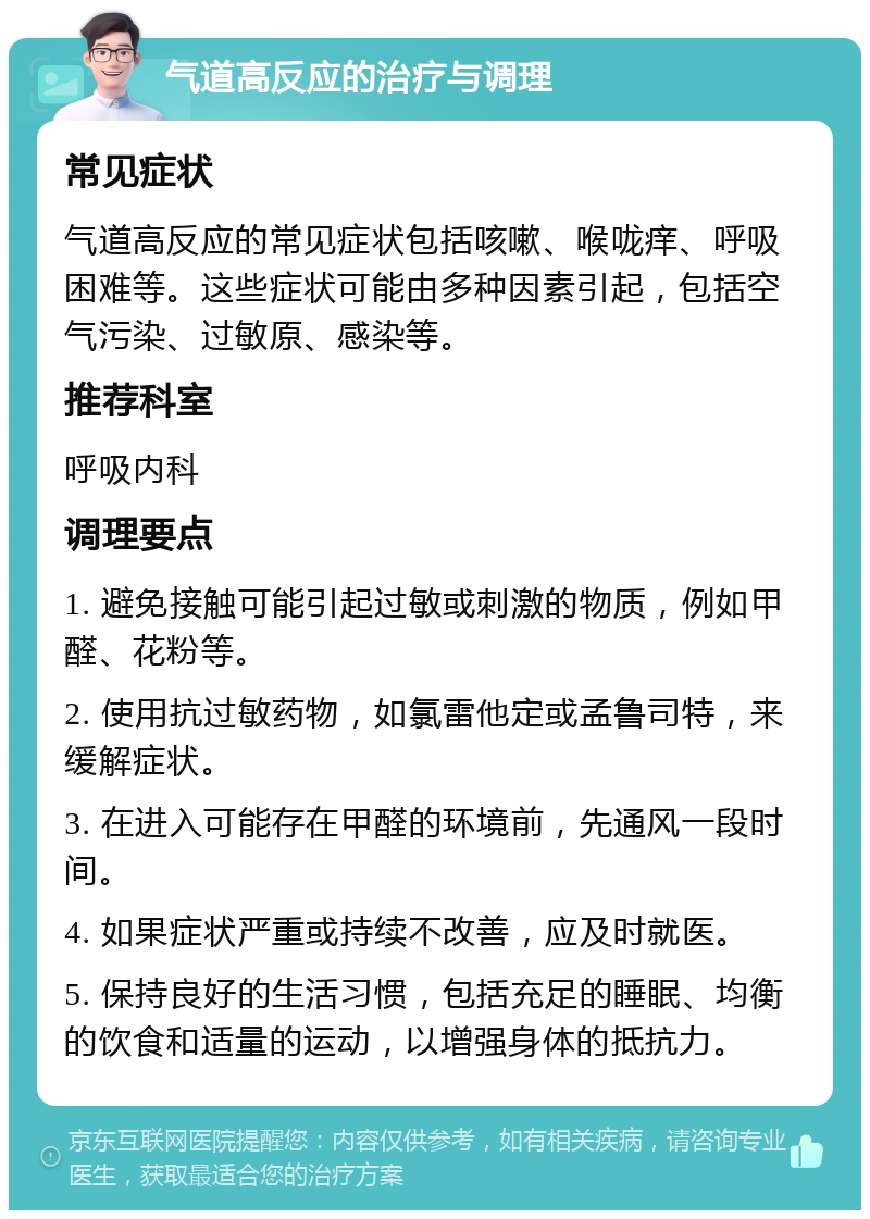 气道高反应的治疗与调理 常见症状 气道高反应的常见症状包括咳嗽、喉咙痒、呼吸困难等。这些症状可能由多种因素引起，包括空气污染、过敏原、感染等。 推荐科室 呼吸内科 调理要点 1. 避免接触可能引起过敏或刺激的物质，例如甲醛、花粉等。 2. 使用抗过敏药物，如氯雷他定或孟鲁司特，来缓解症状。 3. 在进入可能存在甲醛的环境前，先通风一段时间。 4. 如果症状严重或持续不改善，应及时就医。 5. 保持良好的生活习惯，包括充足的睡眠、均衡的饮食和适量的运动，以增强身体的抵抗力。