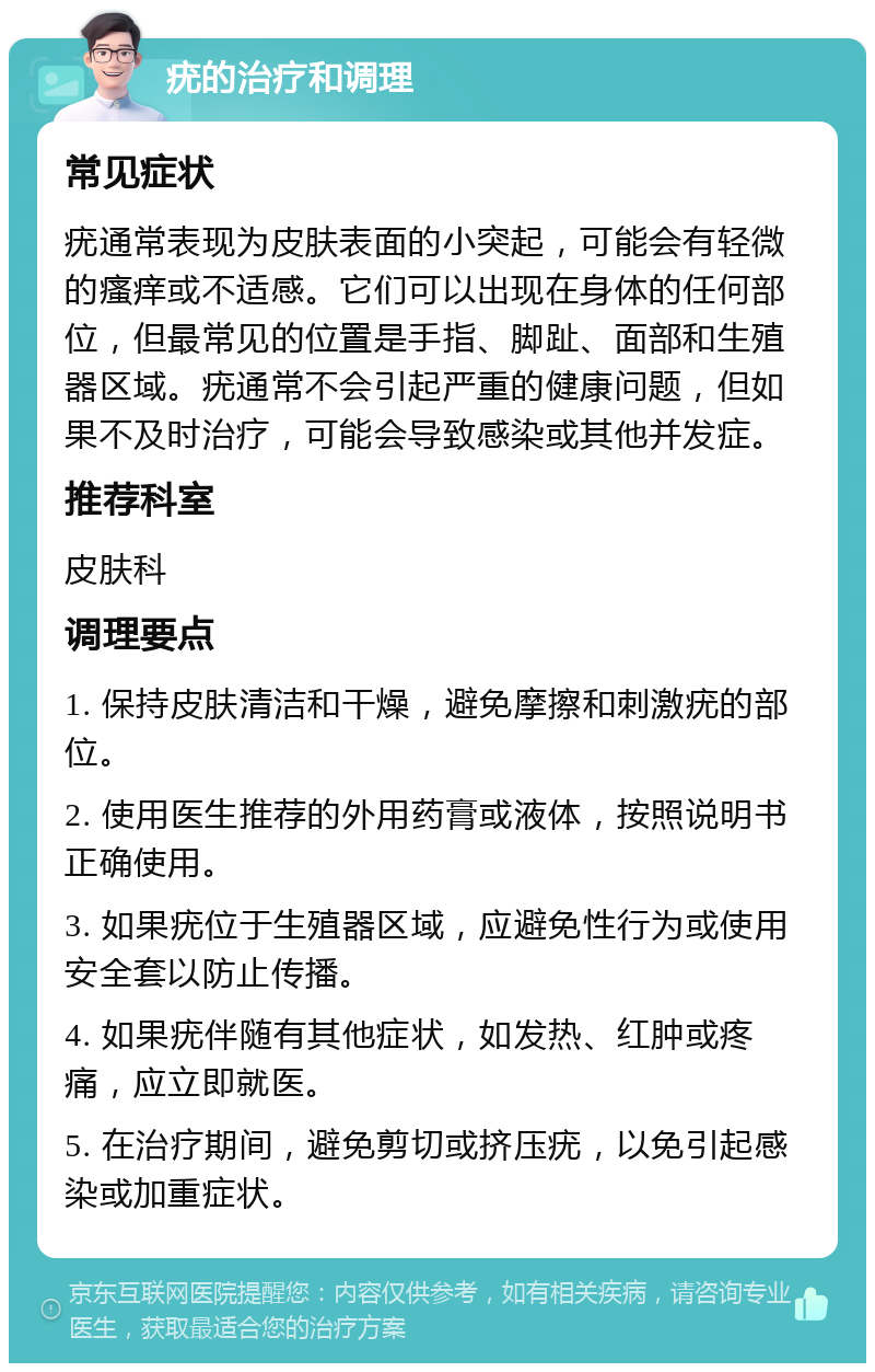 疣的治疗和调理 常见症状 疣通常表现为皮肤表面的小突起，可能会有轻微的瘙痒或不适感。它们可以出现在身体的任何部位，但最常见的位置是手指、脚趾、面部和生殖器区域。疣通常不会引起严重的健康问题，但如果不及时治疗，可能会导致感染或其他并发症。 推荐科室 皮肤科 调理要点 1. 保持皮肤清洁和干燥，避免摩擦和刺激疣的部位。 2. 使用医生推荐的外用药膏或液体，按照说明书正确使用。 3. 如果疣位于生殖器区域，应避免性行为或使用安全套以防止传播。 4. 如果疣伴随有其他症状，如发热、红肿或疼痛，应立即就医。 5. 在治疗期间，避免剪切或挤压疣，以免引起感染或加重症状。