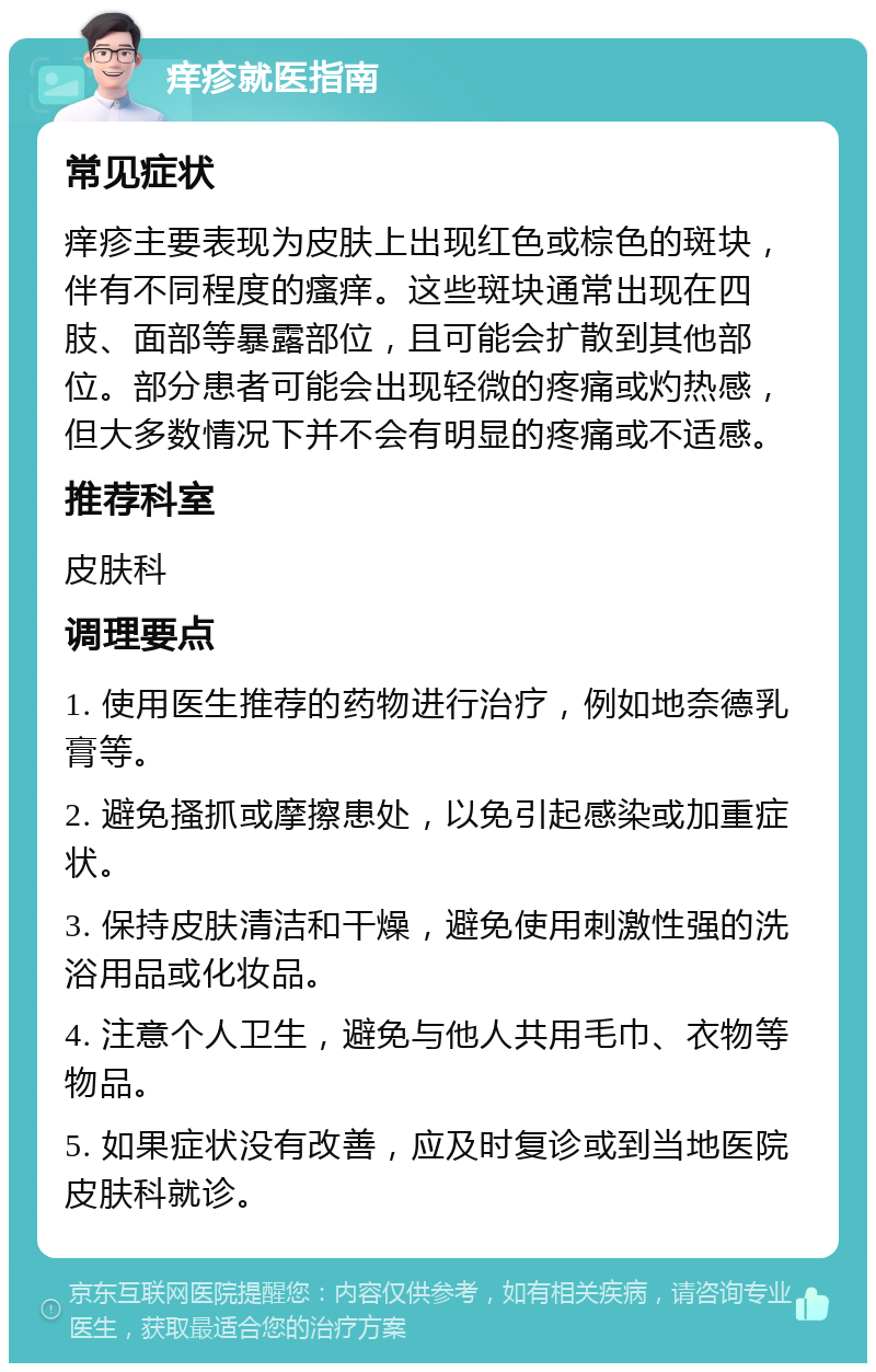 痒疹就医指南 常见症状 痒疹主要表现为皮肤上出现红色或棕色的斑块，伴有不同程度的瘙痒。这些斑块通常出现在四肢、面部等暴露部位，且可能会扩散到其他部位。部分患者可能会出现轻微的疼痛或灼热感，但大多数情况下并不会有明显的疼痛或不适感。 推荐科室 皮肤科 调理要点 1. 使用医生推荐的药物进行治疗，例如地奈德乳膏等。 2. 避免搔抓或摩擦患处，以免引起感染或加重症状。 3. 保持皮肤清洁和干燥，避免使用刺激性强的洗浴用品或化妆品。 4. 注意个人卫生，避免与他人共用毛巾、衣物等物品。 5. 如果症状没有改善，应及时复诊或到当地医院皮肤科就诊。