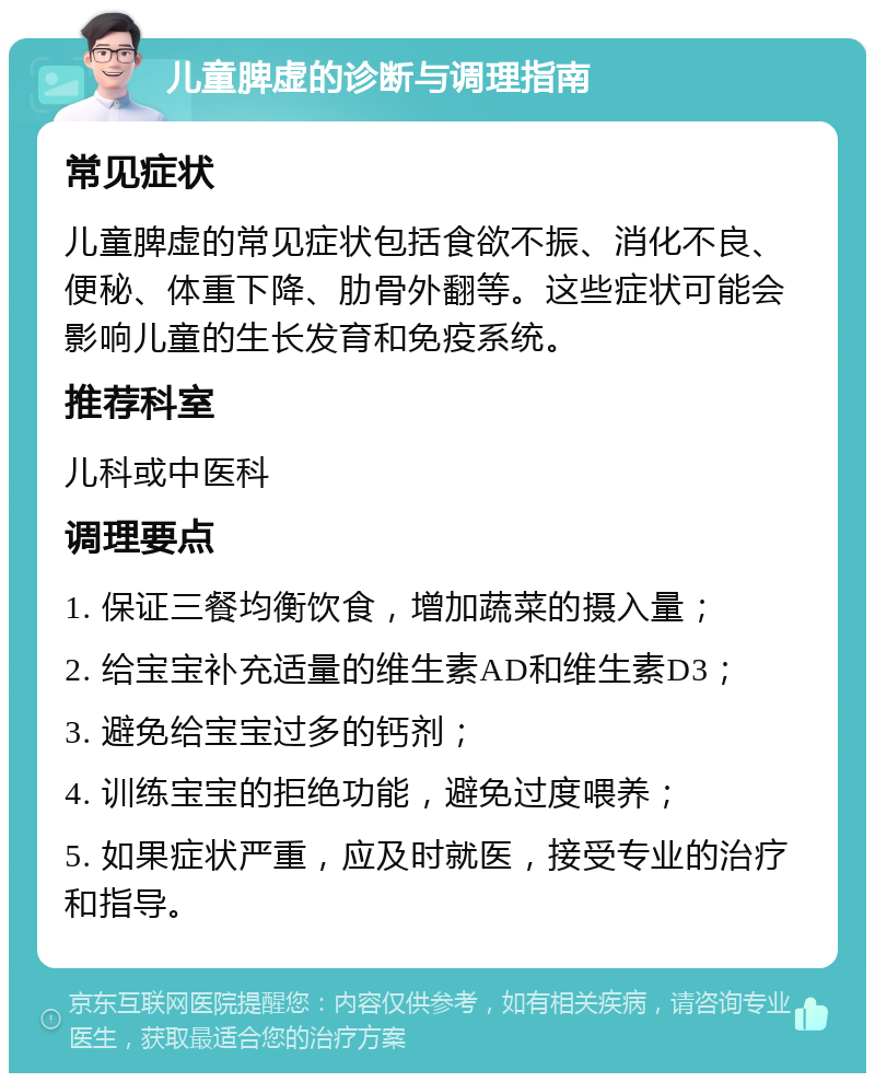 儿童脾虚的诊断与调理指南 常见症状 儿童脾虚的常见症状包括食欲不振、消化不良、便秘、体重下降、肋骨外翻等。这些症状可能会影响儿童的生长发育和免疫系统。 推荐科室 儿科或中医科 调理要点 1. 保证三餐均衡饮食，增加蔬菜的摄入量； 2. 给宝宝补充适量的维生素AD和维生素D3； 3. 避免给宝宝过多的钙剂； 4. 训练宝宝的拒绝功能，避免过度喂养； 5. 如果症状严重，应及时就医，接受专业的治疗和指导。