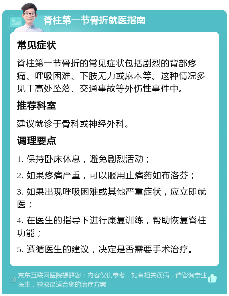 脊柱第一节骨折就医指南 常见症状 脊柱第一节骨折的常见症状包括剧烈的背部疼痛、呼吸困难、下肢无力或麻木等。这种情况多见于高处坠落、交通事故等外伤性事件中。 推荐科室 建议就诊于骨科或神经外科。 调理要点 1. 保持卧床休息，避免剧烈活动； 2. 如果疼痛严重，可以服用止痛药如布洛芬； 3. 如果出现呼吸困难或其他严重症状，应立即就医； 4. 在医生的指导下进行康复训练，帮助恢复脊柱功能； 5. 遵循医生的建议，决定是否需要手术治疗。