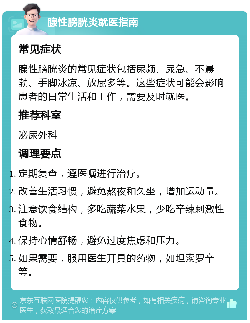 腺性膀胱炎就医指南 常见症状 腺性膀胱炎的常见症状包括尿频、尿急、不晨勃、手脚冰凉、放屁多等。这些症状可能会影响患者的日常生活和工作，需要及时就医。 推荐科室 泌尿外科 调理要点 定期复查，遵医嘱进行治疗。 改善生活习惯，避免熬夜和久坐，增加运动量。 注意饮食结构，多吃蔬菜水果，少吃辛辣刺激性食物。 保持心情舒畅，避免过度焦虑和压力。 如果需要，服用医生开具的药物，如坦索罗辛等。