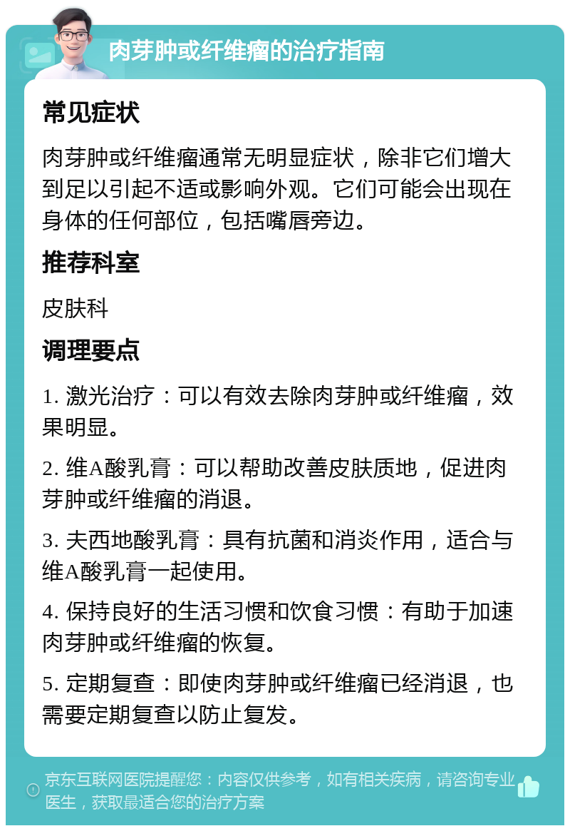 肉芽肿或纤维瘤的治疗指南 常见症状 肉芽肿或纤维瘤通常无明显症状，除非它们增大到足以引起不适或影响外观。它们可能会出现在身体的任何部位，包括嘴唇旁边。 推荐科室 皮肤科 调理要点 1. 激光治疗：可以有效去除肉芽肿或纤维瘤，效果明显。 2. 维A酸乳膏：可以帮助改善皮肤质地，促进肉芽肿或纤维瘤的消退。 3. 夫西地酸乳膏：具有抗菌和消炎作用，适合与维A酸乳膏一起使用。 4. 保持良好的生活习惯和饮食习惯：有助于加速肉芽肿或纤维瘤的恢复。 5. 定期复查：即使肉芽肿或纤维瘤已经消退，也需要定期复查以防止复发。