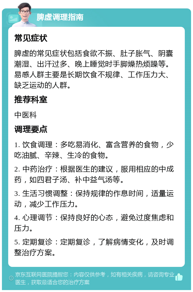 脾虚调理指南 常见症状 脾虚的常见症状包括食欲不振、肚子胀气、阴囊潮湿、出汗过多、晚上睡觉时手脚燥热烦躁等。易感人群主要是长期饮食不规律、工作压力大、缺乏运动的人群。 推荐科室 中医科 调理要点 1. 饮食调理：多吃易消化、富含营养的食物，少吃油腻、辛辣、生冷的食物。 2. 中药治疗：根据医生的建议，服用相应的中成药，如四君子汤、补中益气汤等。 3. 生活习惯调整：保持规律的作息时间，适量运动，减少工作压力。 4. 心理调节：保持良好的心态，避免过度焦虑和压力。 5. 定期复诊：定期复诊，了解病情变化，及时调整治疗方案。