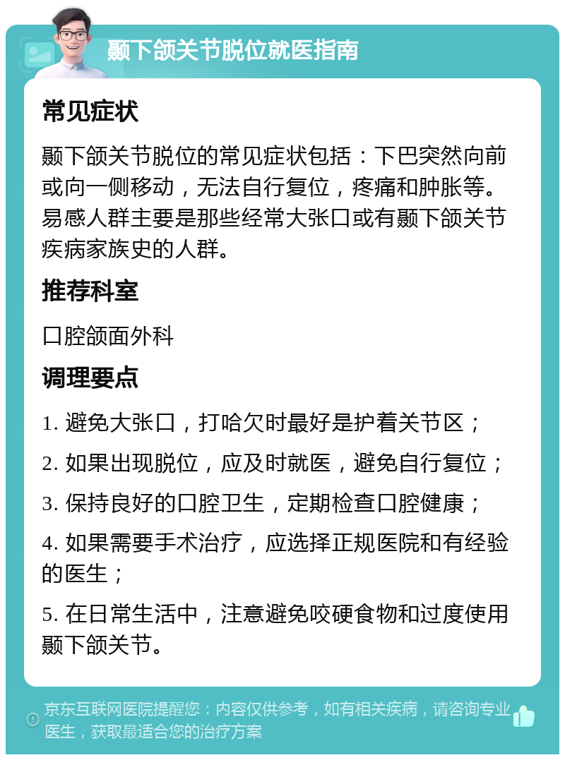 颞下颌关节脱位就医指南 常见症状 颞下颌关节脱位的常见症状包括：下巴突然向前或向一侧移动，无法自行复位，疼痛和肿胀等。易感人群主要是那些经常大张口或有颞下颌关节疾病家族史的人群。 推荐科室 口腔颌面外科 调理要点 1. 避免大张口，打哈欠时最好是护着关节区； 2. 如果出现脱位，应及时就医，避免自行复位； 3. 保持良好的口腔卫生，定期检查口腔健康； 4. 如果需要手术治疗，应选择正规医院和有经验的医生； 5. 在日常生活中，注意避免咬硬食物和过度使用颞下颌关节。