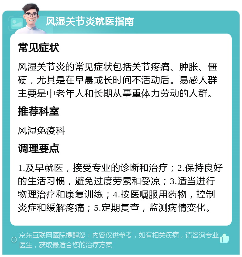 风湿关节炎就医指南 常见症状 风湿关节炎的常见症状包括关节疼痛、肿胀、僵硬，尤其是在早晨或长时间不活动后。易感人群主要是中老年人和长期从事重体力劳动的人群。 推荐科室 风湿免疫科 调理要点 1.及早就医，接受专业的诊断和治疗；2.保持良好的生活习惯，避免过度劳累和受凉；3.适当进行物理治疗和康复训练；4.按医嘱服用药物，控制炎症和缓解疼痛；5.定期复查，监测病情变化。