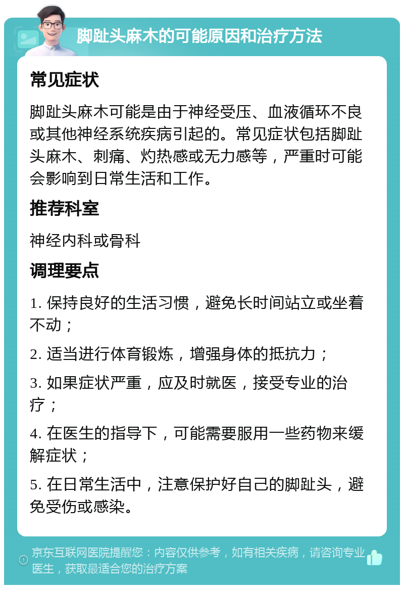 脚趾头麻木的可能原因和治疗方法 常见症状 脚趾头麻木可能是由于神经受压、血液循环不良或其他神经系统疾病引起的。常见症状包括脚趾头麻木、刺痛、灼热感或无力感等，严重时可能会影响到日常生活和工作。 推荐科室 神经内科或骨科 调理要点 1. 保持良好的生活习惯，避免长时间站立或坐着不动； 2. 适当进行体育锻炼，增强身体的抵抗力； 3. 如果症状严重，应及时就医，接受专业的治疗； 4. 在医生的指导下，可能需要服用一些药物来缓解症状； 5. 在日常生活中，注意保护好自己的脚趾头，避免受伤或感染。