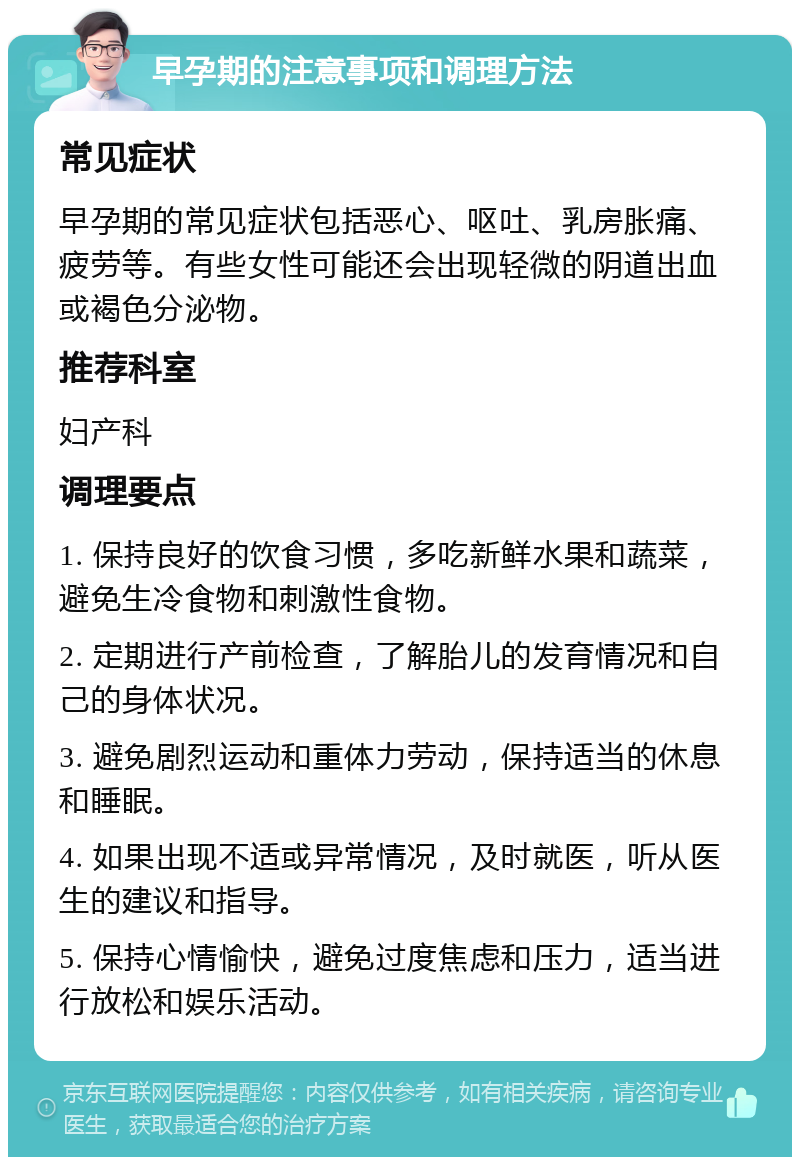 早孕期的注意事项和调理方法 常见症状 早孕期的常见症状包括恶心、呕吐、乳房胀痛、疲劳等。有些女性可能还会出现轻微的阴道出血或褐色分泌物。 推荐科室 妇产科 调理要点 1. 保持良好的饮食习惯，多吃新鲜水果和蔬菜，避免生冷食物和刺激性食物。 2. 定期进行产前检查，了解胎儿的发育情况和自己的身体状况。 3. 避免剧烈运动和重体力劳动，保持适当的休息和睡眠。 4. 如果出现不适或异常情况，及时就医，听从医生的建议和指导。 5. 保持心情愉快，避免过度焦虑和压力，适当进行放松和娱乐活动。