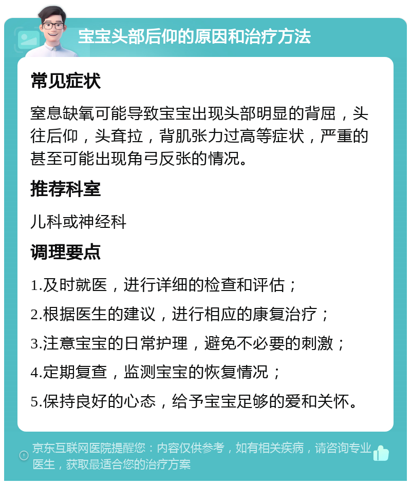 宝宝头部后仰的原因和治疗方法 常见症状 窒息缺氧可能导致宝宝出现头部明显的背屈，头往后仰，头耷拉，背肌张力过高等症状，严重的甚至可能出现角弓反张的情况。 推荐科室 儿科或神经科 调理要点 1.及时就医，进行详细的检查和评估； 2.根据医生的建议，进行相应的康复治疗； 3.注意宝宝的日常护理，避免不必要的刺激； 4.定期复查，监测宝宝的恢复情况； 5.保持良好的心态，给予宝宝足够的爱和关怀。