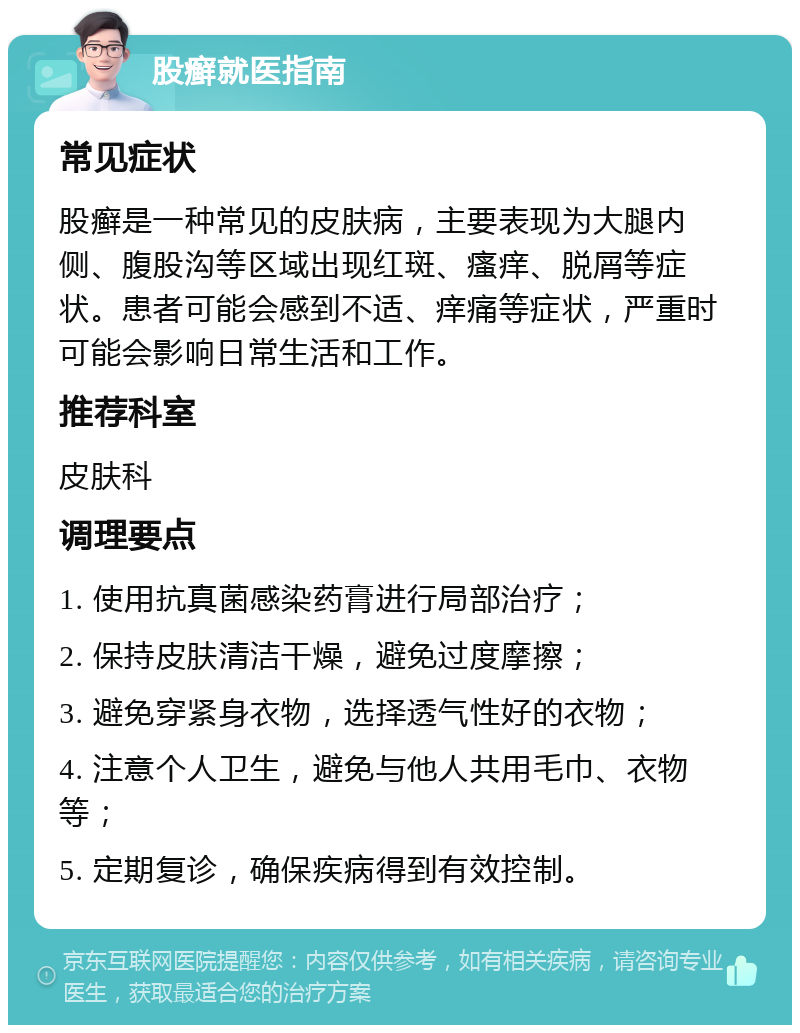 股癣就医指南 常见症状 股癣是一种常见的皮肤病，主要表现为大腿内侧、腹股沟等区域出现红斑、瘙痒、脱屑等症状。患者可能会感到不适、痒痛等症状，严重时可能会影响日常生活和工作。 推荐科室 皮肤科 调理要点 1. 使用抗真菌感染药膏进行局部治疗； 2. 保持皮肤清洁干燥，避免过度摩擦； 3. 避免穿紧身衣物，选择透气性好的衣物； 4. 注意个人卫生，避免与他人共用毛巾、衣物等； 5. 定期复诊，确保疾病得到有效控制。