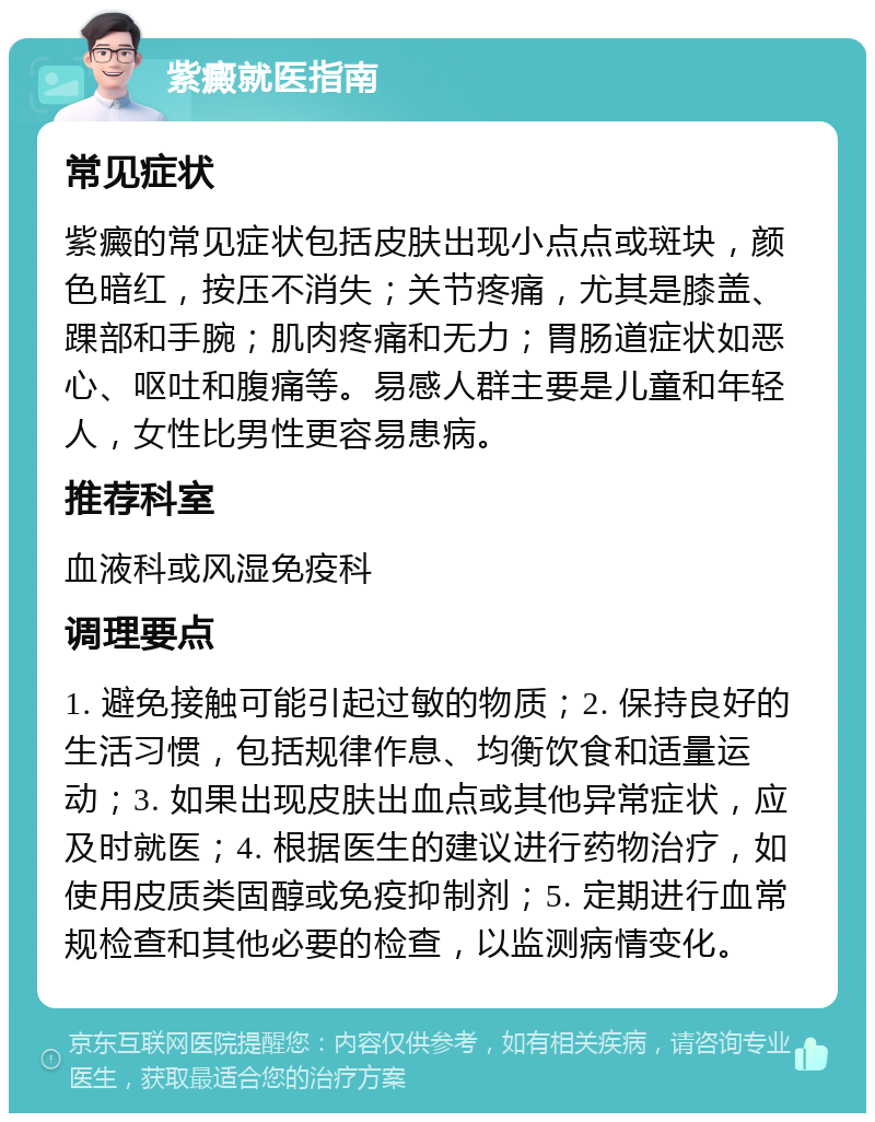 紫癜就医指南 常见症状 紫癜的常见症状包括皮肤出现小点点或斑块，颜色暗红，按压不消失；关节疼痛，尤其是膝盖、踝部和手腕；肌肉疼痛和无力；胃肠道症状如恶心、呕吐和腹痛等。易感人群主要是儿童和年轻人，女性比男性更容易患病。 推荐科室 血液科或风湿免疫科 调理要点 1. 避免接触可能引起过敏的物质；2. 保持良好的生活习惯，包括规律作息、均衡饮食和适量运动；3. 如果出现皮肤出血点或其他异常症状，应及时就医；4. 根据医生的建议进行药物治疗，如使用皮质类固醇或免疫抑制剂；5. 定期进行血常规检查和其他必要的检查，以监测病情变化。