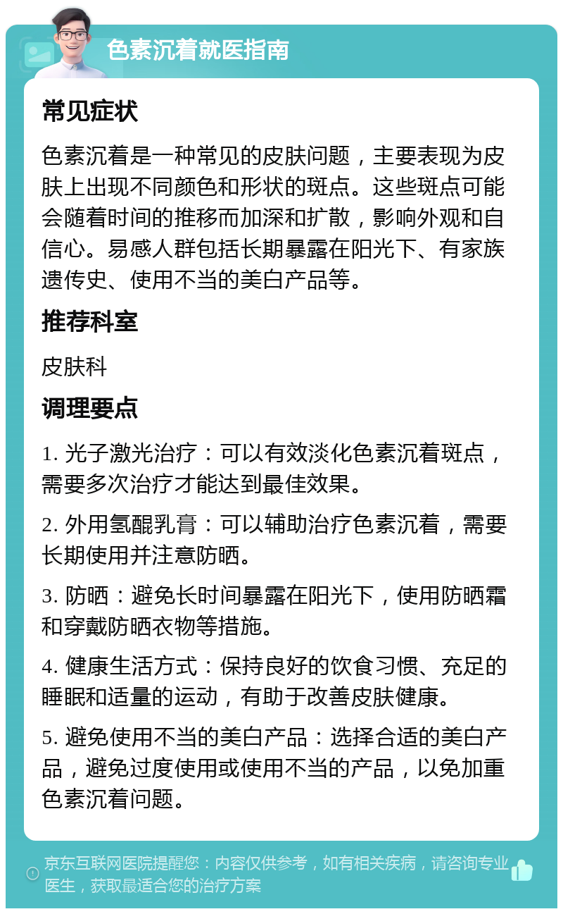 色素沉着就医指南 常见症状 色素沉着是一种常见的皮肤问题，主要表现为皮肤上出现不同颜色和形状的斑点。这些斑点可能会随着时间的推移而加深和扩散，影响外观和自信心。易感人群包括长期暴露在阳光下、有家族遗传史、使用不当的美白产品等。 推荐科室 皮肤科 调理要点 1. 光子激光治疗：可以有效淡化色素沉着斑点，需要多次治疗才能达到最佳效果。 2. 外用氢醌乳膏：可以辅助治疗色素沉着，需要长期使用并注意防晒。 3. 防晒：避免长时间暴露在阳光下，使用防晒霜和穿戴防晒衣物等措施。 4. 健康生活方式：保持良好的饮食习惯、充足的睡眠和适量的运动，有助于改善皮肤健康。 5. 避免使用不当的美白产品：选择合适的美白产品，避免过度使用或使用不当的产品，以免加重色素沉着问题。