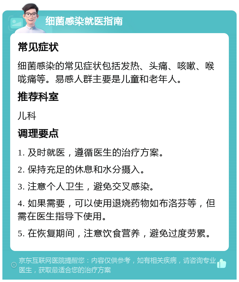 细菌感染就医指南 常见症状 细菌感染的常见症状包括发热、头痛、咳嗽、喉咙痛等。易感人群主要是儿童和老年人。 推荐科室 儿科 调理要点 1. 及时就医，遵循医生的治疗方案。 2. 保持充足的休息和水分摄入。 3. 注意个人卫生，避免交叉感染。 4. 如果需要，可以使用退烧药物如布洛芬等，但需在医生指导下使用。 5. 在恢复期间，注意饮食营养，避免过度劳累。