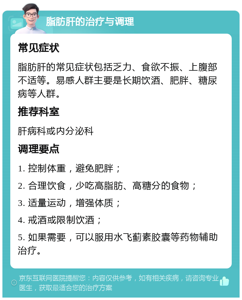 脂肪肝的治疗与调理 常见症状 脂肪肝的常见症状包括乏力、食欲不振、上腹部不适等。易感人群主要是长期饮酒、肥胖、糖尿病等人群。 推荐科室 肝病科或内分泌科 调理要点 1. 控制体重，避免肥胖； 2. 合理饮食，少吃高脂肪、高糖分的食物； 3. 适量运动，增强体质； 4. 戒酒或限制饮酒； 5. 如果需要，可以服用水飞蓟素胶囊等药物辅助治疗。