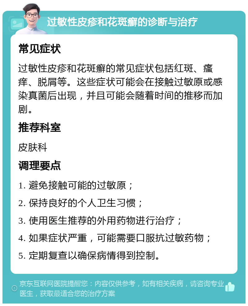 过敏性皮疹和花斑癣的诊断与治疗 常见症状 过敏性皮疹和花斑癣的常见症状包括红斑、瘙痒、脱屑等。这些症状可能会在接触过敏原或感染真菌后出现，并且可能会随着时间的推移而加剧。 推荐科室 皮肤科 调理要点 1. 避免接触可能的过敏原； 2. 保持良好的个人卫生习惯； 3. 使用医生推荐的外用药物进行治疗； 4. 如果症状严重，可能需要口服抗过敏药物； 5. 定期复查以确保病情得到控制。