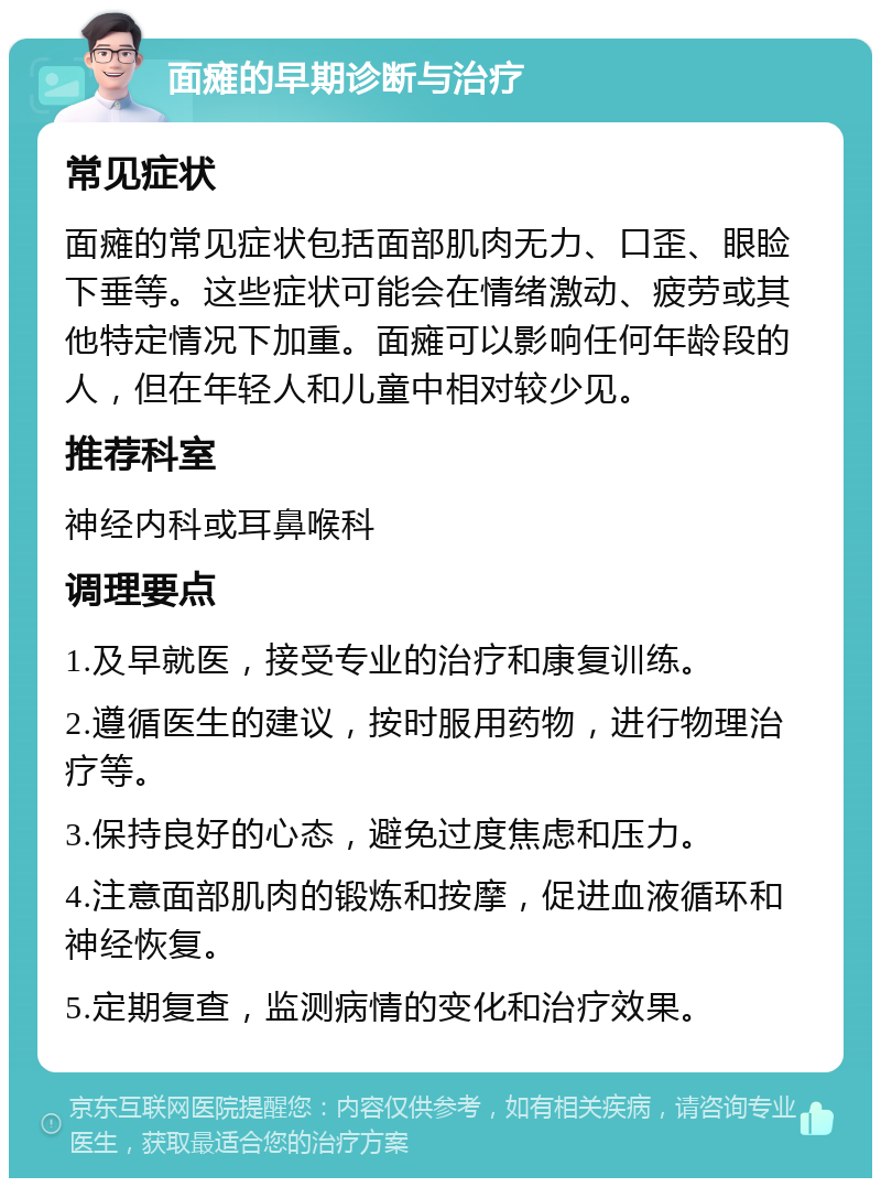 面瘫的早期诊断与治疗 常见症状 面瘫的常见症状包括面部肌肉无力、口歪、眼睑下垂等。这些症状可能会在情绪激动、疲劳或其他特定情况下加重。面瘫可以影响任何年龄段的人，但在年轻人和儿童中相对较少见。 推荐科室 神经内科或耳鼻喉科 调理要点 1.及早就医，接受专业的治疗和康复训练。 2.遵循医生的建议，按时服用药物，进行物理治疗等。 3.保持良好的心态，避免过度焦虑和压力。 4.注意面部肌肉的锻炼和按摩，促进血液循环和神经恢复。 5.定期复查，监测病情的变化和治疗效果。