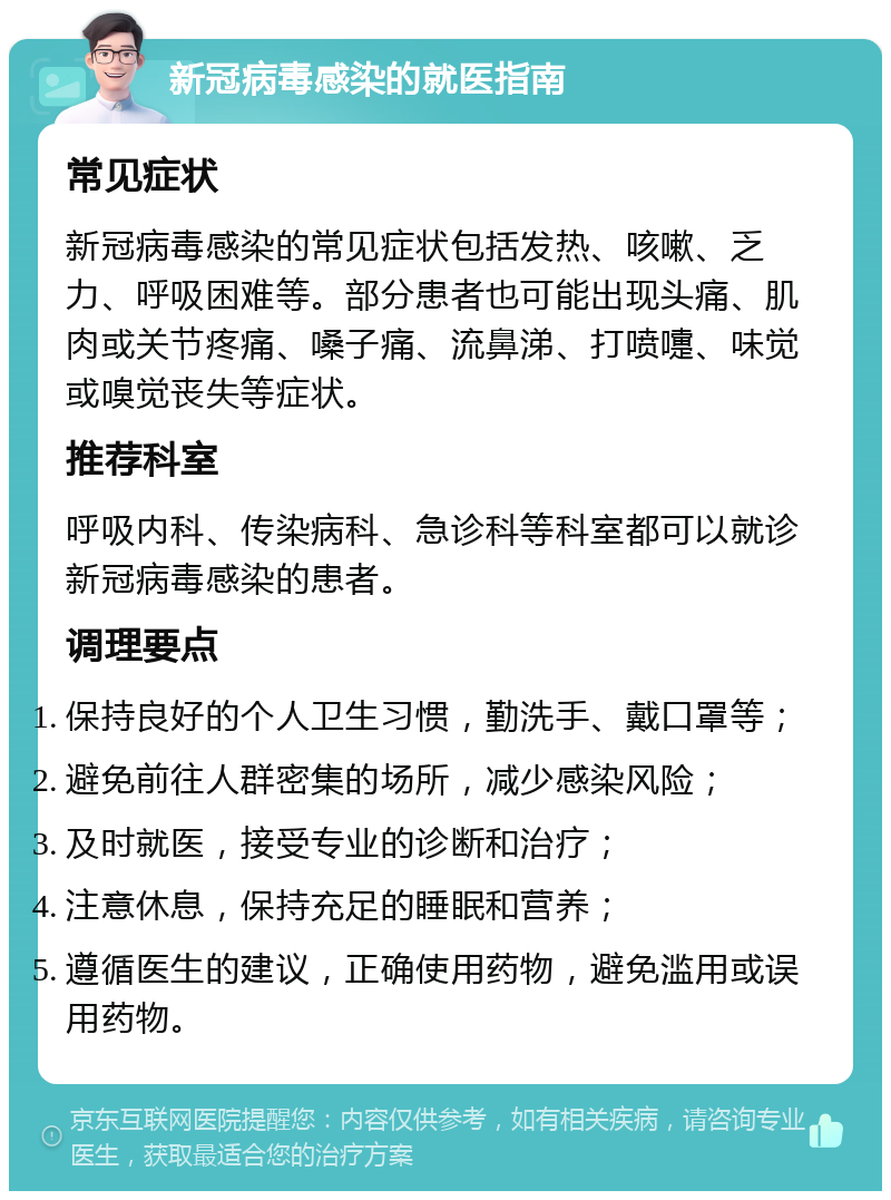 新冠病毒感染的就医指南 常见症状 新冠病毒感染的常见症状包括发热、咳嗽、乏力、呼吸困难等。部分患者也可能出现头痛、肌肉或关节疼痛、嗓子痛、流鼻涕、打喷嚏、味觉或嗅觉丧失等症状。 推荐科室 呼吸内科、传染病科、急诊科等科室都可以就诊新冠病毒感染的患者。 调理要点 保持良好的个人卫生习惯，勤洗手、戴口罩等； 避免前往人群密集的场所，减少感染风险； 及时就医，接受专业的诊断和治疗； 注意休息，保持充足的睡眠和营养； 遵循医生的建议，正确使用药物，避免滥用或误用药物。