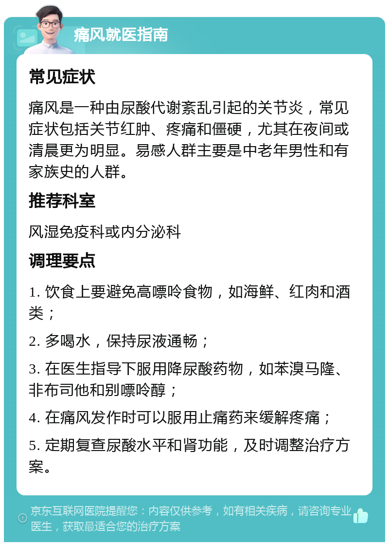 痛风就医指南 常见症状 痛风是一种由尿酸代谢紊乱引起的关节炎，常见症状包括关节红肿、疼痛和僵硬，尤其在夜间或清晨更为明显。易感人群主要是中老年男性和有家族史的人群。 推荐科室 风湿免疫科或内分泌科 调理要点 1. 饮食上要避免高嘌呤食物，如海鲜、红肉和酒类； 2. 多喝水，保持尿液通畅； 3. 在医生指导下服用降尿酸药物，如苯溴马隆、非布司他和别嘌呤醇； 4. 在痛风发作时可以服用止痛药来缓解疼痛； 5. 定期复查尿酸水平和肾功能，及时调整治疗方案。