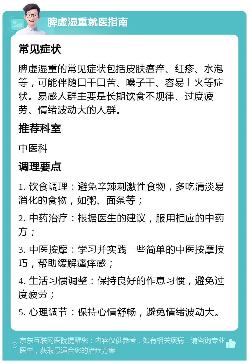 脾虚湿重就医指南 常见症状 脾虚湿重的常见症状包括皮肤瘙痒、红疹、水泡等，可能伴随口干口苦、嗓子干、容易上火等症状。易感人群主要是长期饮食不规律、过度疲劳、情绪波动大的人群。 推荐科室 中医科 调理要点 1. 饮食调理：避免辛辣刺激性食物，多吃清淡易消化的食物，如粥、面条等； 2. 中药治疗：根据医生的建议，服用相应的中药方； 3. 中医按摩：学习并实践一些简单的中医按摩技巧，帮助缓解瘙痒感； 4. 生活习惯调整：保持良好的作息习惯，避免过度疲劳； 5. 心理调节：保持心情舒畅，避免情绪波动大。