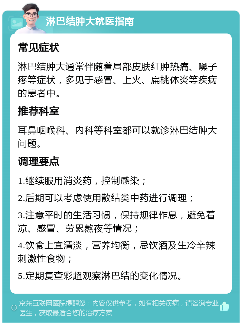 淋巴结肿大就医指南 常见症状 淋巴结肿大通常伴随着局部皮肤红肿热痛、嗓子疼等症状，多见于感冒、上火、扁桃体炎等疾病的患者中。 推荐科室 耳鼻咽喉科、内科等科室都可以就诊淋巴结肿大问题。 调理要点 1.继续服用消炎药，控制感染； 2.后期可以考虑使用散结类中药进行调理； 3.注意平时的生活习惯，保持规律作息，避免着凉、感冒、劳累熬夜等情况； 4.饮食上宜清淡，营养均衡，忌饮酒及生冷辛辣刺激性食物； 5.定期复查彩超观察淋巴结的变化情况。