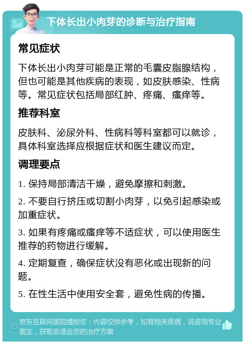 下体长出小肉芽的诊断与治疗指南 常见症状 下体长出小肉芽可能是正常的毛囊皮脂腺结构，但也可能是其他疾病的表现，如皮肤感染、性病等。常见症状包括局部红肿、疼痛、瘙痒等。 推荐科室 皮肤科、泌尿外科、性病科等科室都可以就诊，具体科室选择应根据症状和医生建议而定。 调理要点 1. 保持局部清洁干燥，避免摩擦和刺激。 2. 不要自行挤压或切割小肉芽，以免引起感染或加重症状。 3. 如果有疼痛或瘙痒等不适症状，可以使用医生推荐的药物进行缓解。 4. 定期复查，确保症状没有恶化或出现新的问题。 5. 在性生活中使用安全套，避免性病的传播。