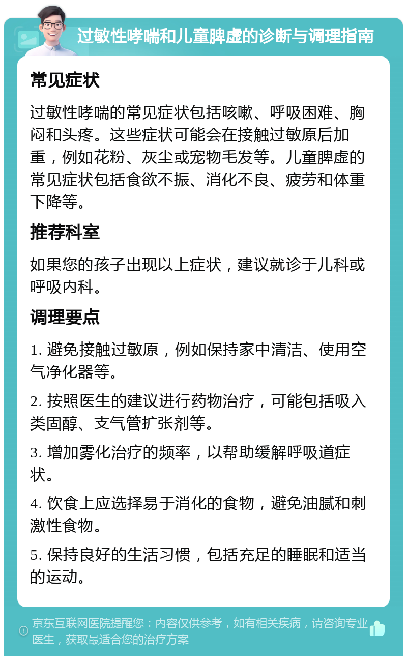 过敏性哮喘和儿童脾虚的诊断与调理指南 常见症状 过敏性哮喘的常见症状包括咳嗽、呼吸困难、胸闷和头疼。这些症状可能会在接触过敏原后加重，例如花粉、灰尘或宠物毛发等。儿童脾虚的常见症状包括食欲不振、消化不良、疲劳和体重下降等。 推荐科室 如果您的孩子出现以上症状，建议就诊于儿科或呼吸内科。 调理要点 1. 避免接触过敏原，例如保持家中清洁、使用空气净化器等。 2. 按照医生的建议进行药物治疗，可能包括吸入类固醇、支气管扩张剂等。 3. 增加雾化治疗的频率，以帮助缓解呼吸道症状。 4. 饮食上应选择易于消化的食物，避免油腻和刺激性食物。 5. 保持良好的生活习惯，包括充足的睡眠和适当的运动。